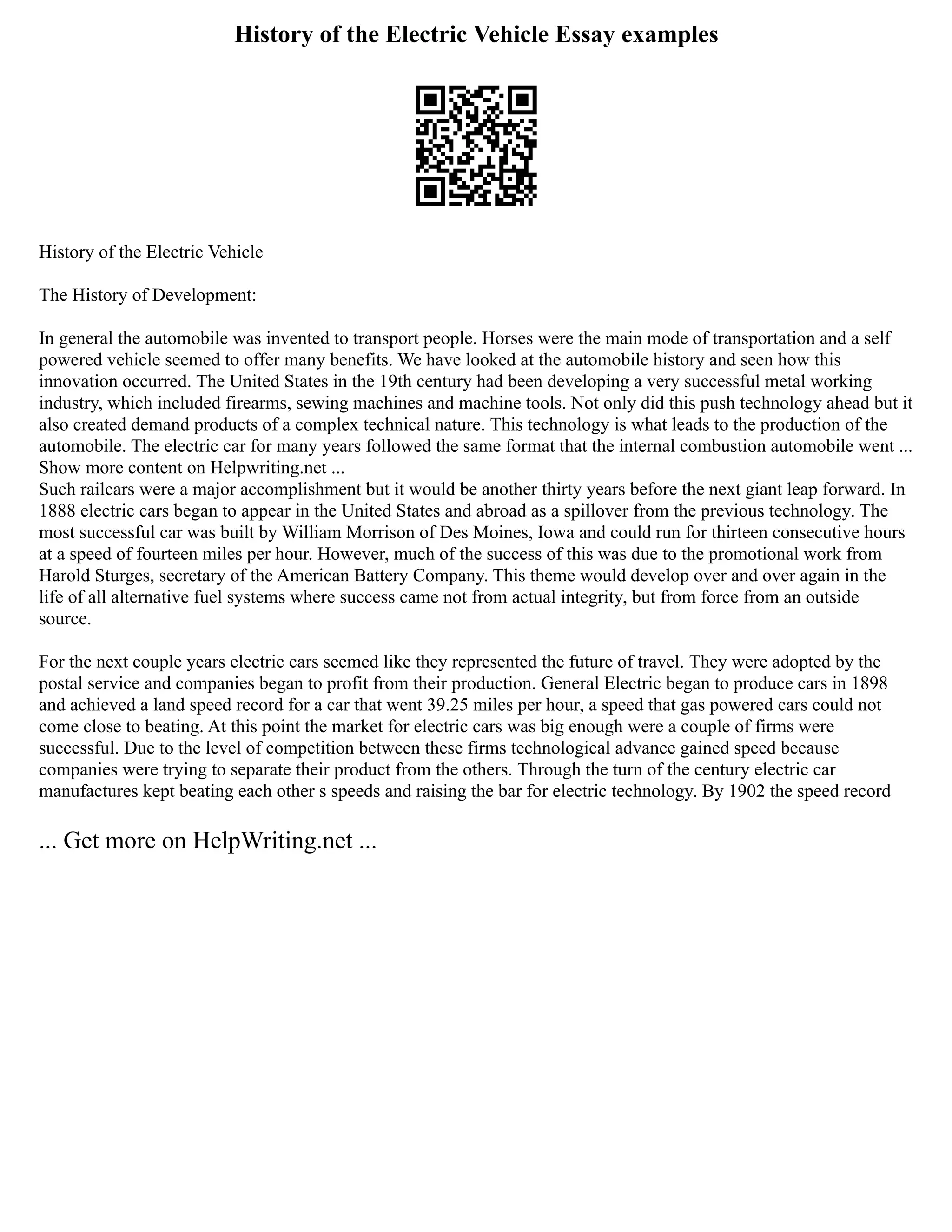 History of the Electric Vehicle Essay examples
History of the Electric Vehicle
The History of Development:
In general the automobile was invented to transport people. Horses were the main mode of transportation and a self
powered vehicle seemed to offer many benefits. We have looked at the automobile history and seen how this
innovation occurred. The United States in the 19th century had been developing a very successful metal working
industry, which included firearms, sewing machines and machine tools. Not only did this push technology ahead but it
also created demand products of a complex technical nature. This technology is what leads to the production of the
automobile. The electric car for many years followed the same format that the internal combustion automobile went ...
Show more content on Helpwriting.net ...
Such railcars were a major accomplishment but it would be another thirty years before the next giant leap forward. In
1888 electric cars began to appear in the United States and abroad as a spillover from the previous technology. The
most successful car was built by William Morrison of Des Moines, Iowa and could run for thirteen consecutive hours
at a speed of fourteen miles per hour. However, much of the success of this was due to the promotional work from
Harold Sturges, secretary of the American Battery Company. This theme would develop over and over again in the
life of all alternative fuel systems where success came not from actual integrity, but from force from an outside
source.
For the next couple years electric cars seemed like they represented the future of travel. They were adopted by the
postal service and companies began to profit from their production. General Electric began to produce cars in 1898
and achieved a land speed record for a car that went 39.25 miles per hour, a speed that gas powered cars could not
come close to beating. At this point the market for electric cars was big enough were a couple of firms were
successful. Due to the level of competition between these firms technological advance gained speed because
companies were trying to separate their product from the others. Through the turn of the century electric car
manufactures kept beating each other s speeds and raising the bar for electric technology. By 1902 the speed record
... Get more on HelpWriting.net ...
 