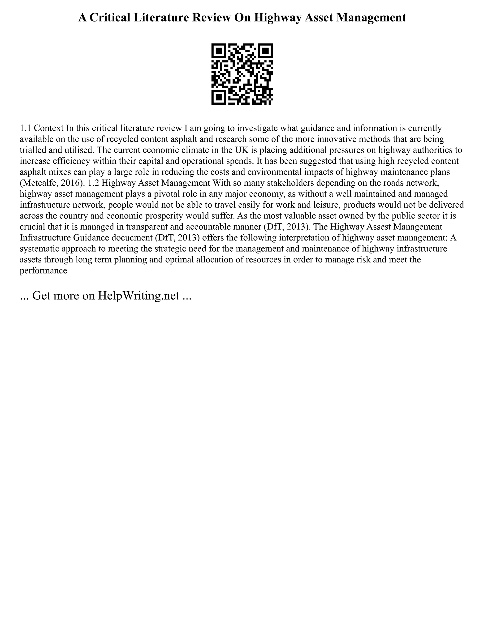 A Critical Literature Review On Highway Asset Management
1.1 Context In this critical literature review I am going to investigate what guidance and information is currently
available on the use of recycled content asphalt and research some of the more innovative methods that are being
trialled and utilised. The current economic climate in the UK is placing additional pressures on highway authorities to
increase efficiency within their capital and operational spends. It has been suggested that using high recycled content
asphalt mixes can play a large role in reducing the costs and environmental impacts of highway maintenance plans
(Metcalfe, 2016). 1.2 Highway Asset Management With so many stakeholders depending on the roads network,
highway asset management plays a pivotal role in any major economy, as without a well maintained and managed
infrastructure network, people would not be able to travel easily for work and leisure, products would not be delivered
across the country and economic prosperity would suffer. As the most valuable asset owned by the public sector it is
crucial that it is managed in transparent and accountable manner (DfT, 2013). The Highway Assest Management
Infrastructure Guidance docucment (DfT, 2013) offers the following interpretation of highway asset management: A
systematic approach to meeting the strategic need for the management and maintenance of highway infrastructure
assets through long term planning and optimal allocation of resources in order to manage risk and meet the
performance
... Get more on HelpWriting.net ...
 