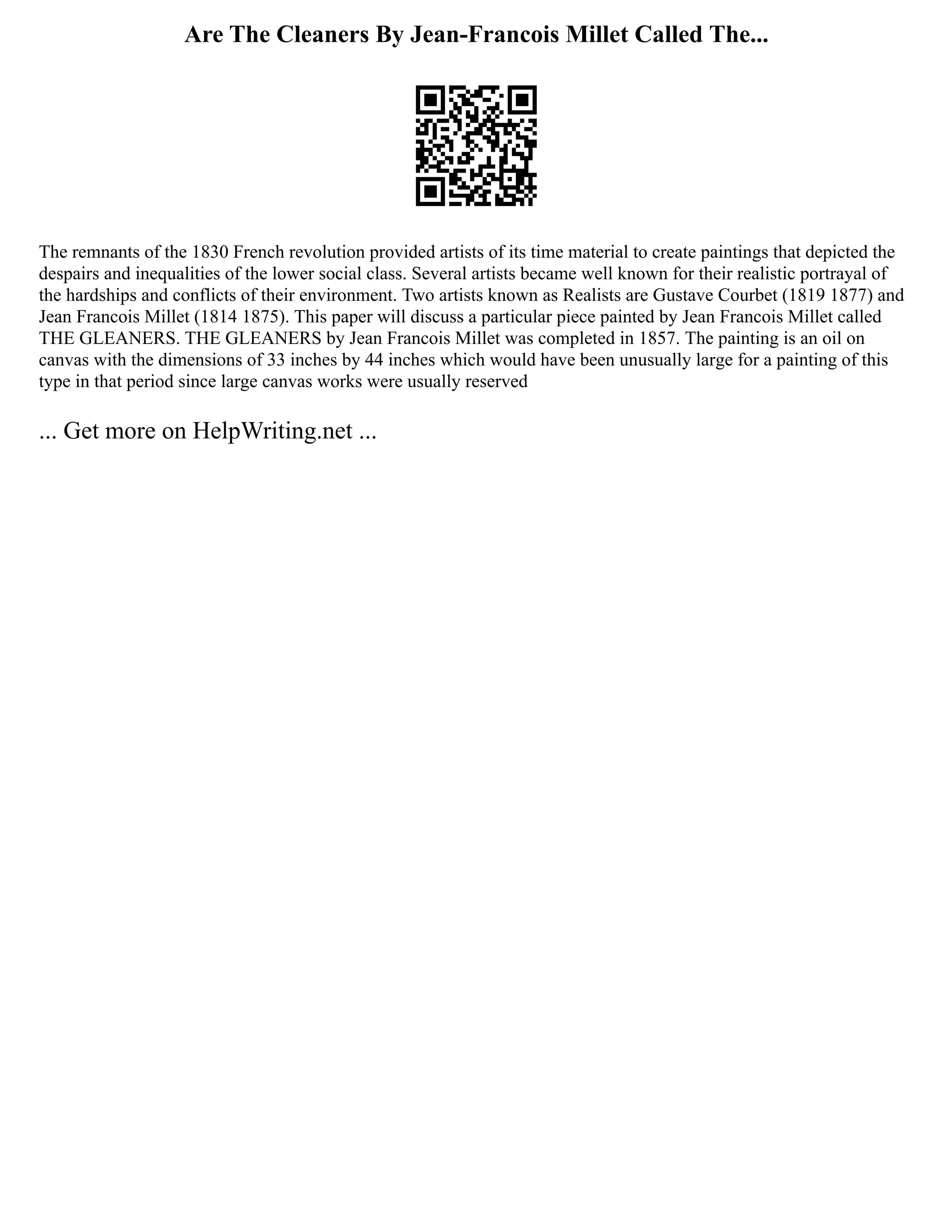 Are The Cleaners By Jean-Francois Millet Called The...
The remnants of the 1830 French revolution provided artists of its time material to create paintings that depicted the
despairs and inequalities of the lower social class. Several artists became well known for their realistic portrayal of
the hardships and conflicts of their environment. Two artists known as Realists are Gustave Courbet (1819 1877) and
Jean Francois Millet (1814 1875). This paper will discuss a particular piece painted by Jean Francois Millet called
THE GLEANERS. THE GLEANERS by Jean Francois Millet was completed in 1857. The painting is an oil on
canvas with the dimensions of 33 inches by 44 inches which would have been unusually large for a painting of this
type in that period since large canvas works were usually reserved
... Get more on HelpWriting.net ...
 