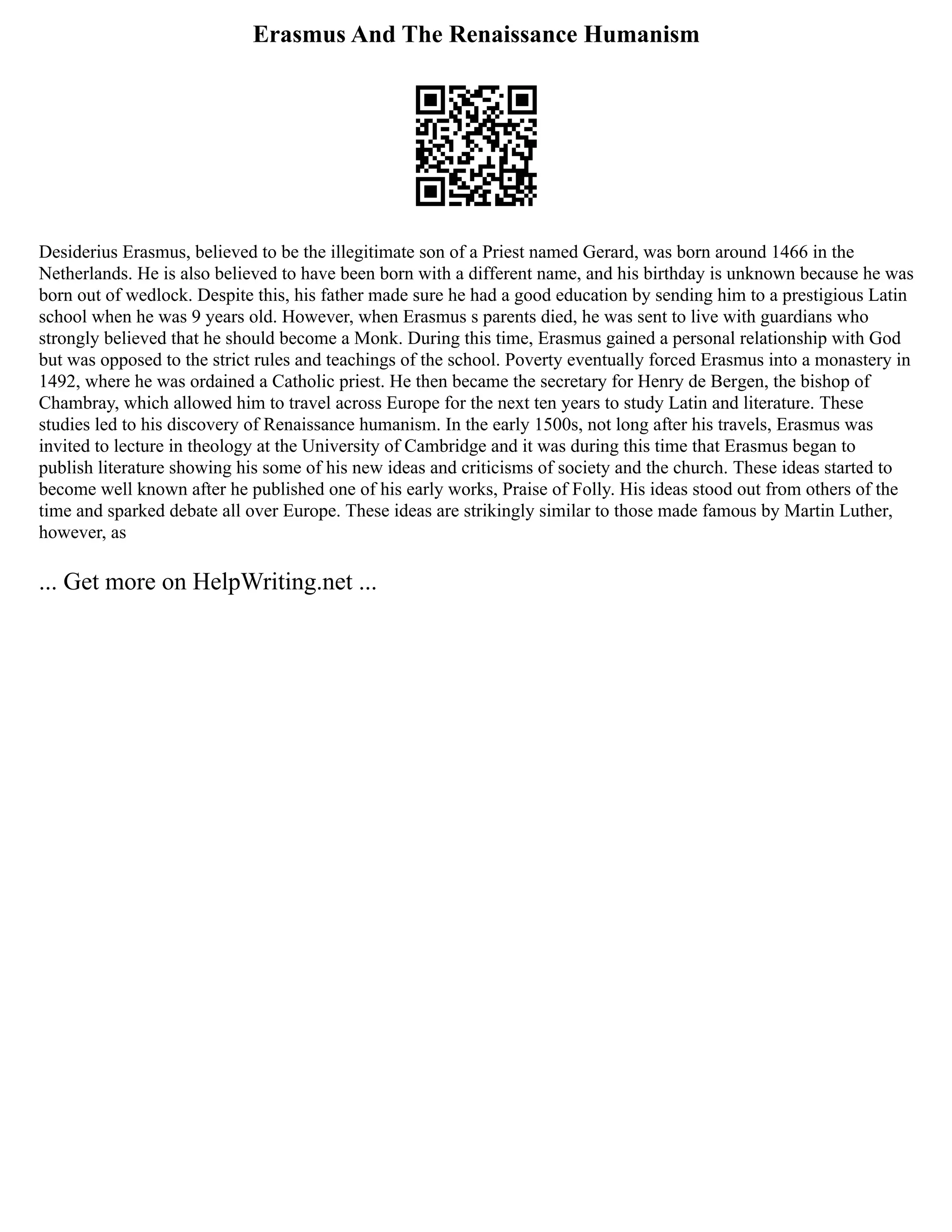 Erasmus And The Renaissance Humanism
Desiderius Erasmus, believed to be the illegitimate son of a Priest named Gerard, was born around 1466 in the
Netherlands. He is also believed to have been born with a different name, and his birthday is unknown because he was
born out of wedlock. Despite this, his father made sure he had a good education by sending him to a prestigious Latin
school when he was 9 years old. However, when Erasmus s parents died, he was sent to live with guardians who
strongly believed that he should become a Monk. During this time, Erasmus gained a personal relationship with God
but was opposed to the strict rules and teachings of the school. Poverty eventually forced Erasmus into a monastery in
1492, where he was ordained a Catholic priest. He then became the secretary for Henry de Bergen, the bishop of
Chambray, which allowed him to travel across Europe for the next ten years to study Latin and literature. These
studies led to his discovery of Renaissance humanism. In the early 1500s, not long after his travels, Erasmus was
invited to lecture in theology at the University of Cambridge and it was during this time that Erasmus began to
publish literature showing his some of his new ideas and criticisms of society and the church. These ideas started to
become well known after he published one of his early works, Praise of Folly. His ideas stood out from others of the
time and sparked debate all over Europe. These ideas are strikingly similar to those made famous by Martin Luther,
however, as
... Get more on HelpWriting.net ...
 