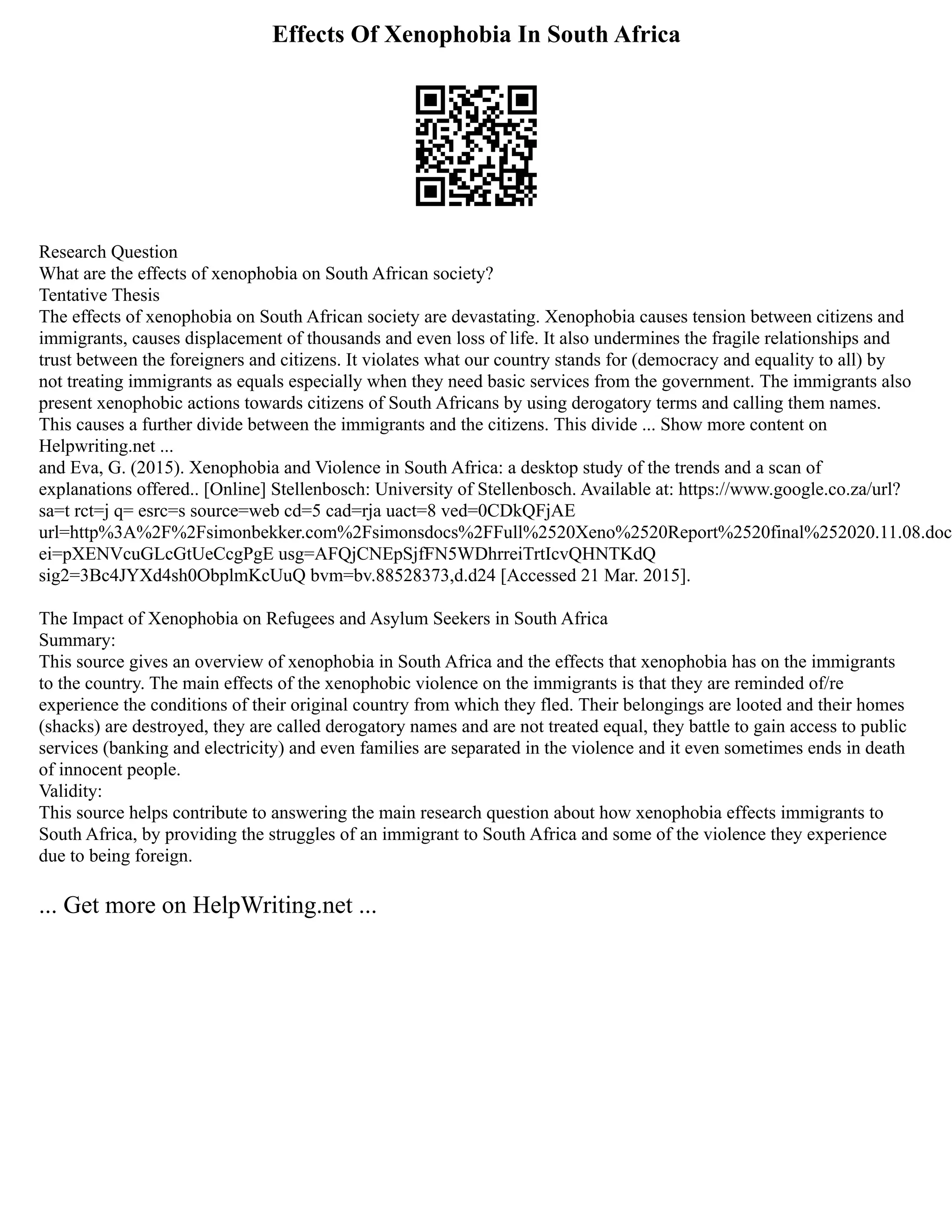 Effects Of Xenophobia In South Africa
Research Question
What are the effects of xenophobia on South African society?
Tentative Thesis
The effects of xenophobia on South African society are devastating. Xenophobia causes tension between citizens and
immigrants, causes displacement of thousands and even loss of life. It also undermines the fragile relationships and
trust between the foreigners and citizens. It violates what our country stands for (democracy and equality to all) by
not treating immigrants as equals especially when they need basic services from the government. The immigrants also
present xenophobic actions towards citizens of South Africans by using derogatory terms and calling them names.
This causes a further divide between the immigrants and the citizens. This divide ... Show more content on
Helpwriting.net ...
and Eva, G. (2015). Xenophobia and Violence in South Africa: a desktop study of the trends and a scan of
explanations offered.. [Online] Stellenbosch: University of Stellenbosch. Available at: https://www.google.co.za/url?
sa=t rct=j q= esrc=s source=web cd=5 cad=rja uact=8 ved=0CDkQFjAE
url=http%3A%2F%2Fsimonbekker.com%2Fsimonsdocs%2FFull%2520Xeno%2520Report%2520final%252020.11.08.doc
ei=pXENVcuGLcGtUeCcgPgE usg=AFQjCNEpSjfFN5WDhrreiTrtIcvQHNTKdQ
sig2=3Bc4JYXd4sh0ObplmKcUuQ bvm=bv.88528373,d.d24 [Accessed 21 Mar. 2015].
The Impact of Xenophobia on Refugees and Asylum Seekers in South Africa
Summary:
This source gives an overview of xenophobia in South Africa and the effects that xenophobia has on the immigrants
to the country. The main effects of the xenophobic violence on the immigrants is that they are reminded of/re
experience the conditions of their original country from which they fled. Their belongings are looted and their homes
(shacks) are destroyed, they are called derogatory names and are not treated equal, they battle to gain access to public
services (banking and electricity) and even families are separated in the violence and it even sometimes ends in death
of innocent people.
Validity:
This source helps contribute to answering the main research question about how xenophobia effects immigrants to
South Africa, by providing the struggles of an immigrant to South Africa and some of the violence they experience
due to being foreign.
... Get more on HelpWriting.net ...
 