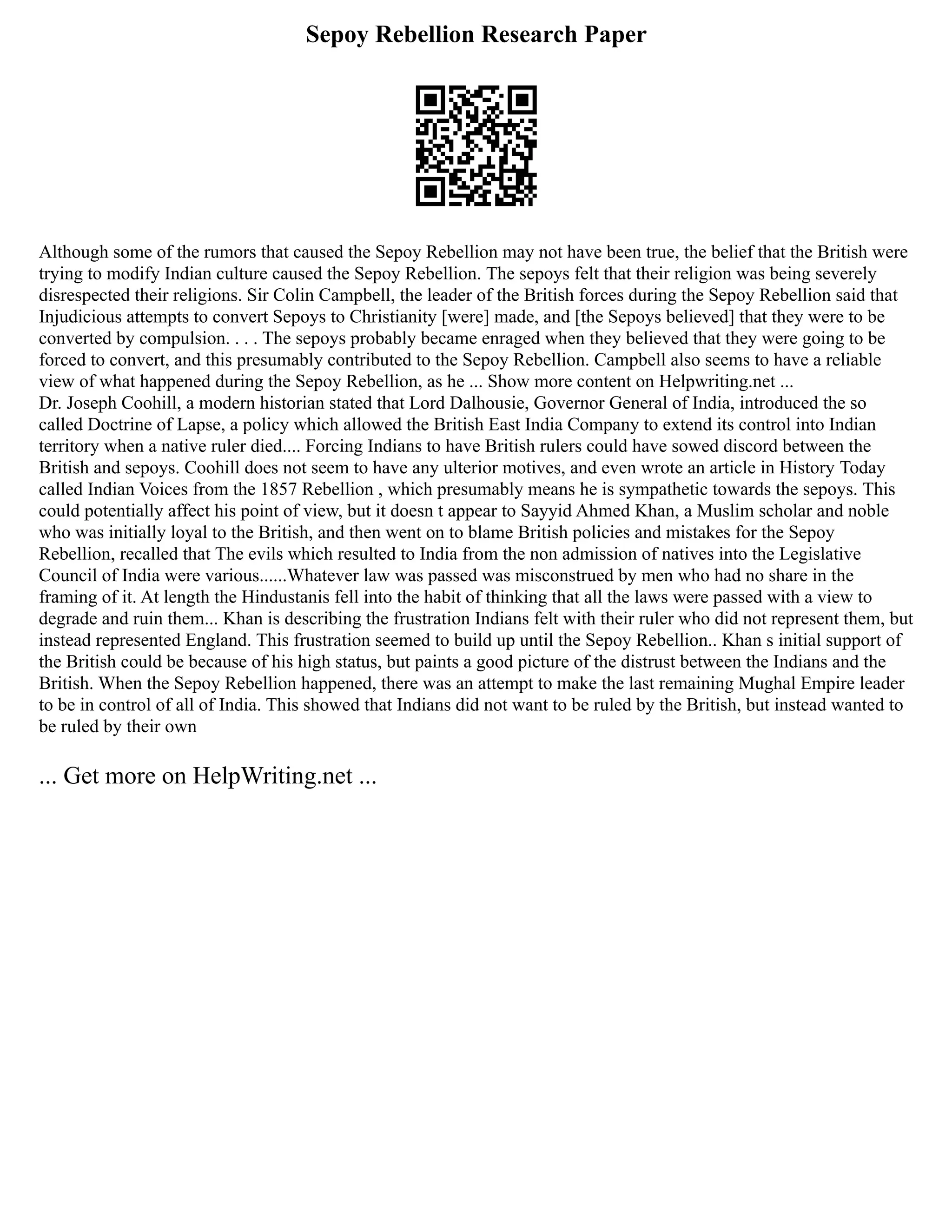 Sepoy Rebellion Research Paper
Although some of the rumors that caused the Sepoy Rebellion may not have been true, the belief that the British were
trying to modify Indian culture caused the Sepoy Rebellion. The sepoys felt that their religion was being severely
disrespected their religions. Sir Colin Campbell, the leader of the British forces during the Sepoy Rebellion said that
Injudicious attempts to convert Sepoys to Christianity [were] made, and [the Sepoys believed] that they were to be
converted by compulsion. . . . The sepoys probably became enraged when they believed that they were going to be
forced to convert, and this presumably contributed to the Sepoy Rebellion. Campbell also seems to have a reliable
view of what happened during the Sepoy Rebellion, as he ... Show more content on Helpwriting.net ...
Dr. Joseph Coohill, a modern historian stated that Lord Dalhousie, Governor General of India, introduced the so
called Doctrine of Lapse, a policy which allowed the British East India Company to extend its control into Indian
territory when a native ruler died.... Forcing Indians to have British rulers could have sowed discord between the
British and sepoys. Coohill does not seem to have any ulterior motives, and even wrote an article in History Today
called Indian Voices from the 1857 Rebellion , which presumably means he is sympathetic towards the sepoys. This
could potentially affect his point of view, but it doesn t appear to Sayyid Ahmed Khan, a Muslim scholar and noble
who was initially loyal to the British, and then went on to blame British policies and mistakes for the Sepoy
Rebellion, recalled that The evils which resulted to India from the non admission of natives into the Legislative
Council of India were various......Whatever law was passed was misconstrued by men who had no share in the
framing of it. At length the Hindustanis fell into the habit of thinking that all the laws were passed with a view to
degrade and ruin them... Khan is describing the frustration Indians felt with their ruler who did not represent them, but
instead represented England. This frustration seemed to build up until the Sepoy Rebellion.. Khan s initial support of
the British could be because of his high status, but paints a good picture of the distrust between the Indians and the
British. When the Sepoy Rebellion happened, there was an attempt to make the last remaining Mughal Empire leader
to be in control of all of India. This showed that Indians did not want to be ruled by the British, but instead wanted to
be ruled by their own
... Get more on HelpWriting.net ...
 