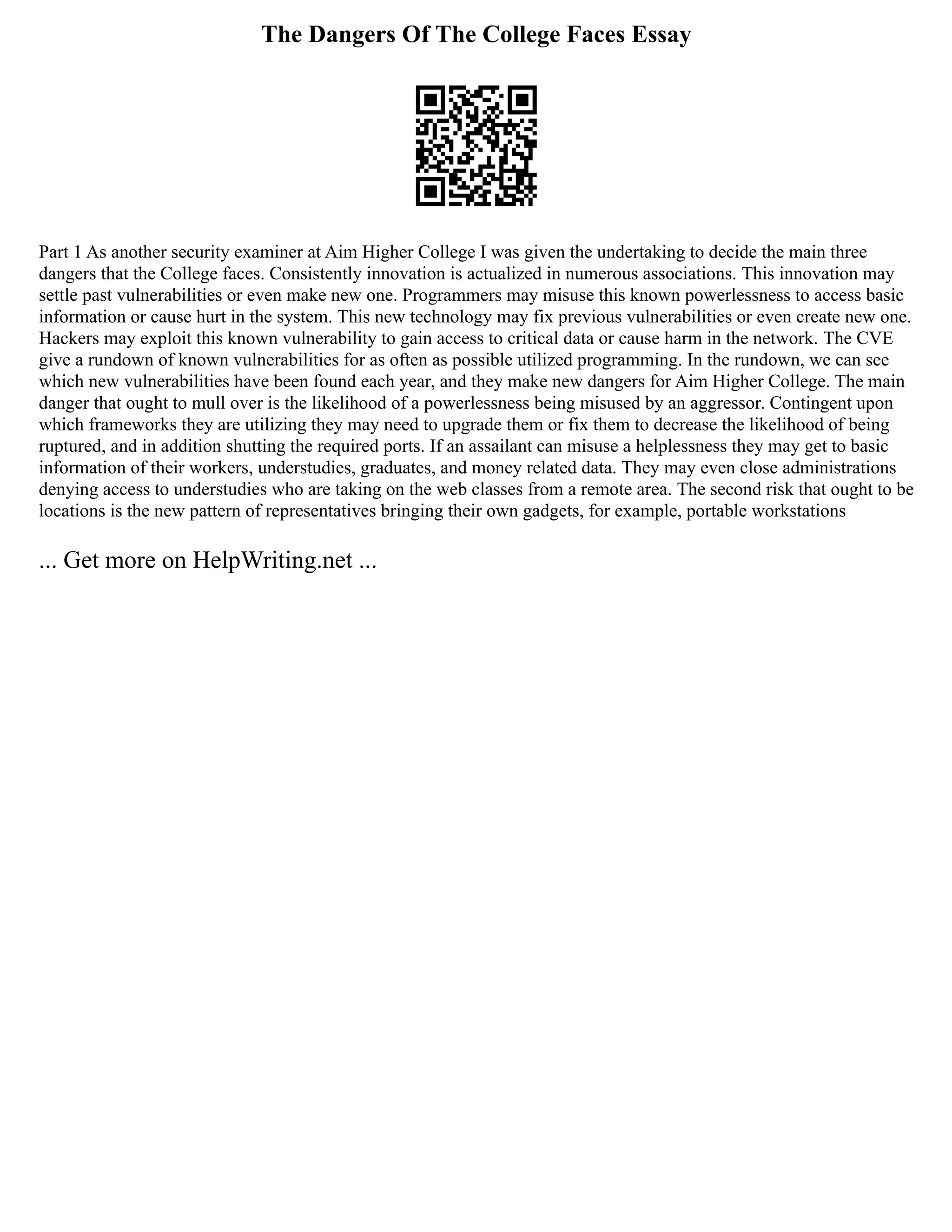The Dangers Of The College Faces Essay
Part 1 As another security examiner at Aim Higher College I was given the undertaking to decide the main three
dangers that the College faces. Consistently innovation is actualized in numerous associations. This innovation may
settle past vulnerabilities or even make new one. Programmers may misuse this known powerlessness to access basic
information or cause hurt in the system. This new technology may fix previous vulnerabilities or even create new one.
Hackers may exploit this known vulnerability to gain access to critical data or cause harm in the network. The CVE
give a rundown of known vulnerabilities for as often as possible utilized programming. In the rundown, we can see
which new vulnerabilities have been found each year, and they make new dangers for Aim Higher College. The main
danger that ought to mull over is the likelihood of a powerlessness being misused by an aggressor. Contingent upon
which frameworks they are utilizing they may need to upgrade them or fix them to decrease the likelihood of being
ruptured, and in addition shutting the required ports. If an assailant can misuse a helplessness they may get to basic
information of their workers, understudies, graduates, and money related data. They may even close administrations
denying access to understudies who are taking on the web classes from a remote area. The second risk that ought to be
locations is the new pattern of representatives bringing their own gadgets, for example, portable workstations
... Get more on HelpWriting.net ...
 