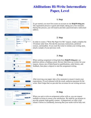 Abilitations Hi-Write Intermediate
Paper, Level
1. Step
To get started, you must first create an account on site HelpWriting.net.
The registration process is quick and simple, taking just a few moments.
During this process, you will need to provide a password and a valid email
address.
2. Step
In order to create a "Write My Paper For Me" request, simply complete the
10-minute order form. Provide the necessary instructions, preferred
sources, and deadline. If you want the writer to imitate your writing style,
attach a sample of your previous work.
3. Step
When seeking assignment writing help from HelpWriting.net, our
platform utilizes a bidding system. Review bids from our writers for your
request, choose one of them based on qualifications, order history, and
feedback, then place a deposit to start the assignment writing.
4. Step
After receiving your paper, take a few moments to ensure it meets your
expectations. If you're pleased with the result, authorize payment for the
writer. Don't forget that we provide free revisions for our writing services.
5. Step
When you opt to write an assignment online with us, you can request
multiple revisions to ensure your satisfaction. We stand by our promise to
provide original, high-quality content - if plagiarized, we offer a full
refund. Choose us confidently, knowing that your needs will be fully met.
Abilitations Hi-Write Intermediate Paper, Level Abilitations Hi-Write Intermediate Paper, Level
 