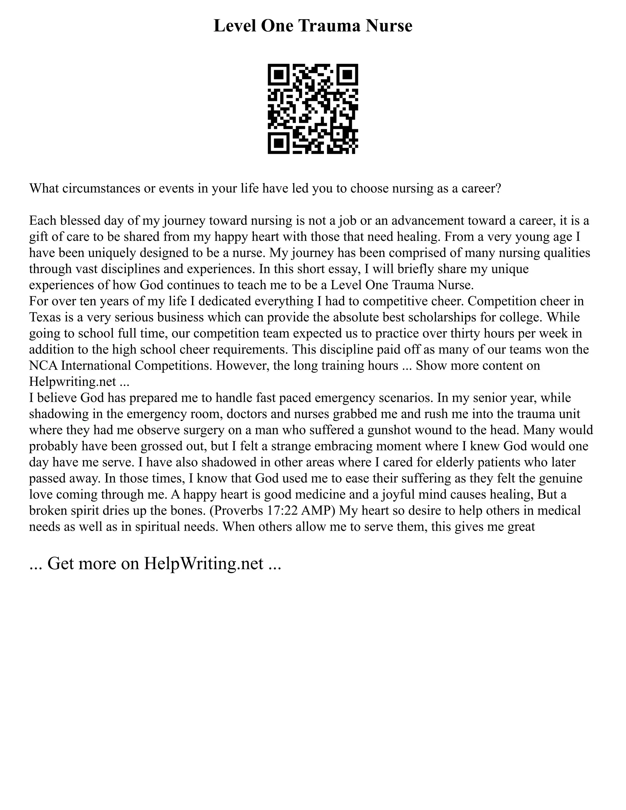 Level One Trauma Nurse
What circumstances or events in your life have led you to choose nursing as a career?
Each blessed day of my journey toward nursing is not a job or an advancement toward a career, it is a
gift of care to be shared from my happy heart with those that need healing. From a very young age I
have been uniquely designed to be a nurse. My journey has been comprised of many nursing qualities
through vast disciplines and experiences. In this short essay, I will briefly share my unique
experiences of how God continues to teach me to be a Level One Trauma Nurse.
For over ten years of my life I dedicated everything I had to competitive cheer. Competition cheer in
Texas is a very serious business which can provide the absolute best scholarships for college. While
going to school full time, our competition team expected us to practice over thirty hours per week in
addition to the high school cheer requirements. This discipline paid off as many of our teams won the
NCA International Competitions. However, the long training hours ... Show more content on
Helpwriting.net ...
I believe God has prepared me to handle fast paced emergency scenarios. In my senior year, while
shadowing in the emergency room, doctors and nurses grabbed me and rush me into the trauma unit
where they had me observe surgery on a man who suffered a gunshot wound to the head. Many would
probably have been grossed out, but I felt a strange embracing moment where I knew God would one
day have me serve. I have also shadowed in other areas where I cared for elderly patients who later
passed away. In those times, I know that God used me to ease their suffering as they felt the genuine
love coming through me. A happy heart is good medicine and a joyful mind causes healing, But a
broken spirit dries up the bones. (Proverbs 17:22 AMP) My heart so desire to help others in medical
needs as well as in spiritual needs. When others allow me to serve them, this gives me great
... Get more on HelpWriting.net ...
 