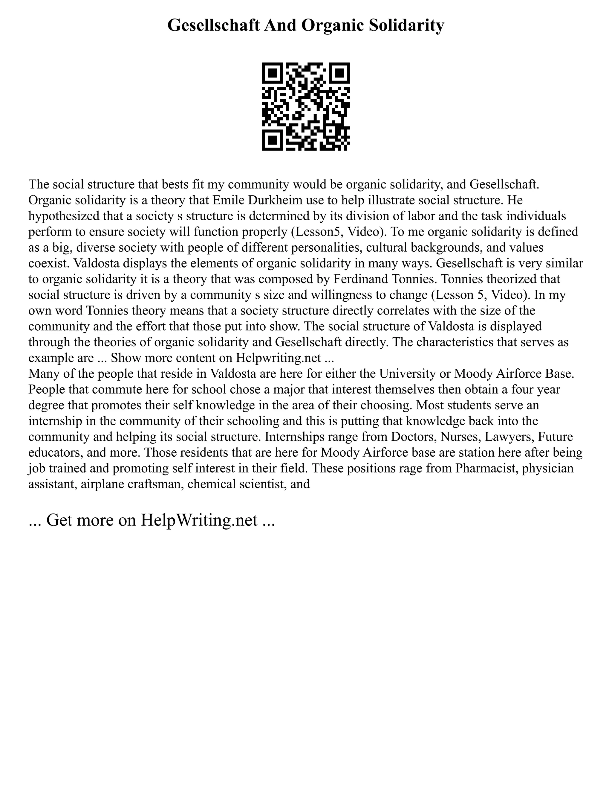Gesellschaft And Organic Solidarity
The social structure that bests fit my community would be organic solidarity, and Gesellschaft.
Organic solidarity is a theory that Emile Durkheim use to help illustrate social structure. He
hypothesized that a society s structure is determined by its division of labor and the task individuals
perform to ensure society will function properly (Lesson5, Video). To me organic solidarity is defined
as a big, diverse society with people of different personalities, cultural backgrounds, and values
coexist. Valdosta displays the elements of organic solidarity in many ways. Gesellschaft is very similar
to organic solidarity it is a theory that was composed by Ferdinand Tonnies. Tonnies theorized that
social structure is driven by a community s size and willingness to change (Lesson 5, Video). In my
own word Tonnies theory means that a society structure directly correlates with the size of the
community and the effort that those put into show. The social structure of Valdosta is displayed
through the theories of organic solidarity and Gesellschaft directly. The characteristics that serves as
example are ... Show more content on Helpwriting.net ...
Many of the people that reside in Valdosta are here for either the University or Moody Airforce Base.
People that commute here for school chose a major that interest themselves then obtain a four year
degree that promotes their self knowledge in the area of their choosing. Most students serve an
internship in the community of their schooling and this is putting that knowledge back into the
community and helping its social structure. Internships range from Doctors, Nurses, Lawyers, Future
educators, and more. Those residents that are here for Moody Airforce base are station here after being
job trained and promoting self interest in their field. These positions rage from Pharmacist, physician
assistant, airplane craftsman, chemical scientist, and
... Get more on HelpWriting.net ...
 