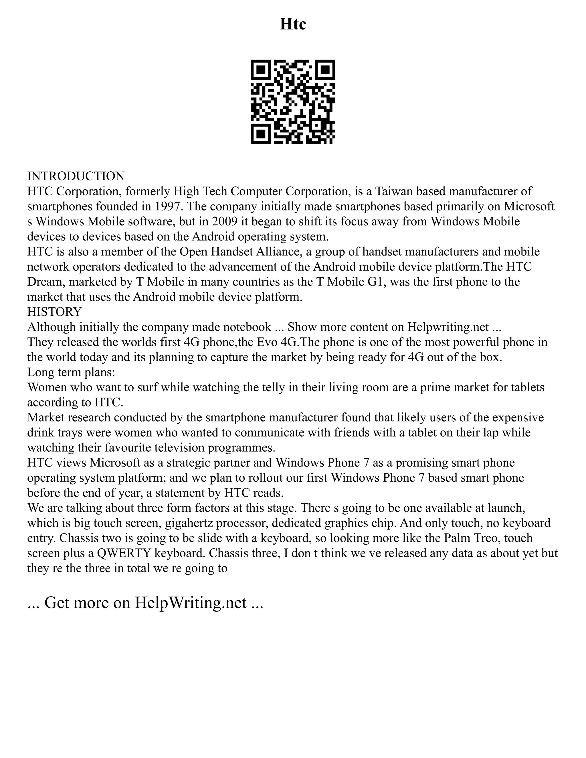 Htc
INTRODUCTION
HTC Corporation, formerly High Tech Computer Corporation, is a Taiwan based manufacturer of
smartphones founded in 1997. The company initially made smartphones based primarily on Microsoft
s Windows Mobile software, but in 2009 it began to shift its focus away from Windows Mobile
devices to devices based on the Android operating system.
HTC is also a member of the Open Handset Alliance, a group of handset manufacturers and mobile
network operators dedicated to the advancement of the Android mobile device platform.The HTC
Dream, marketed by T Mobile in many countries as the T Mobile G1, was the first phone to the
market that uses the Android mobile device platform.
HISTORY
Although initially the company made notebook ... Show more content on Helpwriting.net ...
They released the worlds first 4G phone,the Evo 4G.The phone is one of the most powerful phone in
the world today and its planning to capture the market by being ready for 4G out of the box.
Long term plans:
Women who want to surf while watching the telly in their living room are a prime market for tablets
according to HTC.
Market research conducted by the smartphone manufacturer found that likely users of the expensive
drink trays were women who wanted to communicate with friends with a tablet on their lap while
watching their favourite television programmes.
HTC views Microsoft as a strategic partner and Windows Phone 7 as a promising smart phone
operating system platform; and we plan to rollout our first Windows Phone 7 based smart phone
before the end of year, a statement by HTC reads.
We are talking about three form factors at this stage. There s going to be one available at launch,
which is big touch screen, gigahertz processor, dedicated graphics chip. And only touch, no keyboard
entry. Chassis two is going to be slide with a keyboard, so looking more like the Palm Treo, touch
screen plus a QWERTY keyboard. Chassis three, I don t think we ve released any data as about yet but
they re the three in total we re going to
... Get more on HelpWriting.net ...
 
