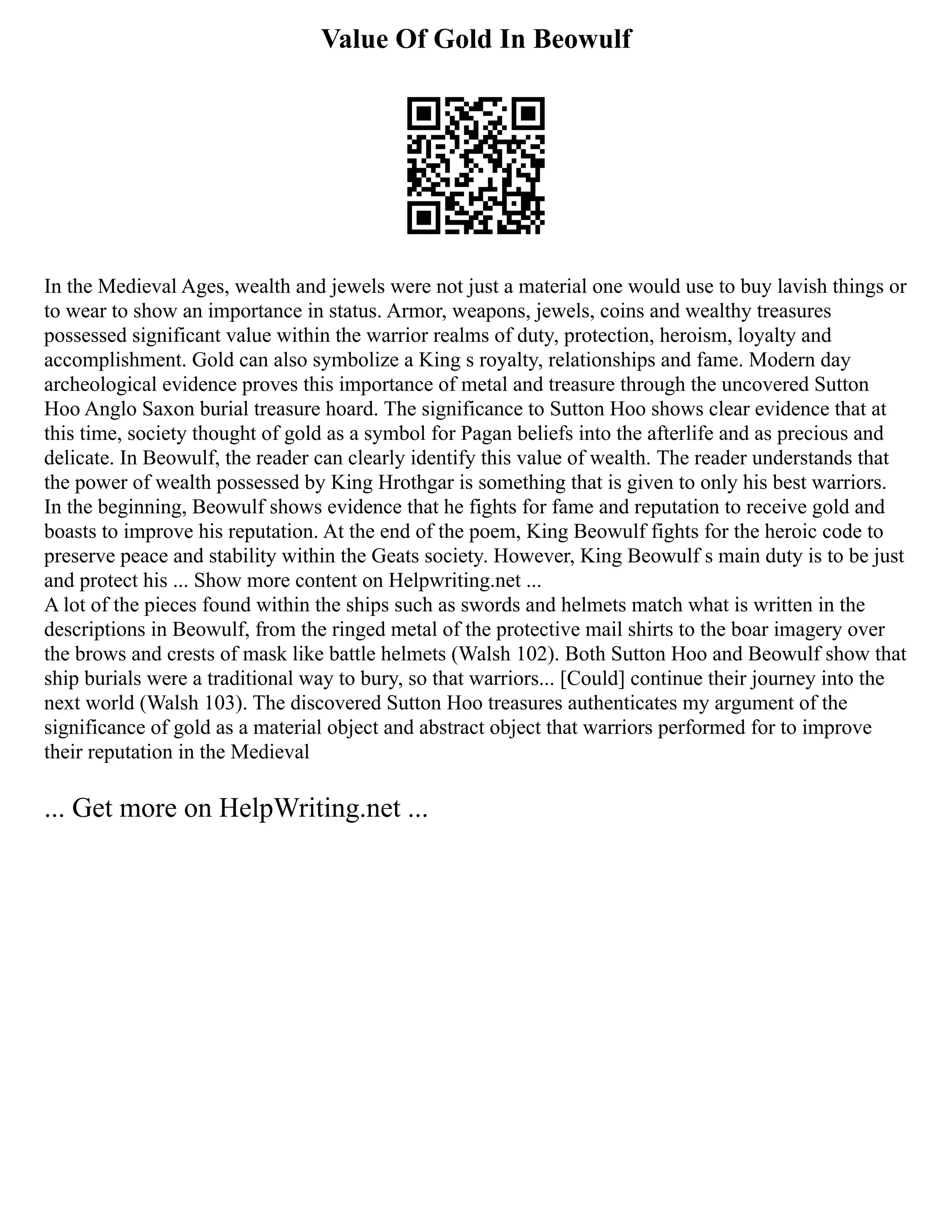 Value Of Gold In Beowulf
In the Medieval Ages, wealth and jewels were not just a material one would use to buy lavish things or
to wear to show an importance in status. Armor, weapons, jewels, coins and wealthy treasures
possessed significant value within the warrior realms of duty, protection, heroism, loyalty and
accomplishment. Gold can also symbolize a King s royalty, relationships and fame. Modern day
archeological evidence proves this importance of metal and treasure through the uncovered Sutton
Hoo Anglo Saxon burial treasure hoard. The significance to Sutton Hoo shows clear evidence that at
this time, society thought of gold as a symbol for Pagan beliefs into the afterlife and as precious and
delicate. In Beowulf, the reader can clearly identify this value of wealth. The reader understands that
the power of wealth possessed by King Hrothgar is something that is given to only his best warriors.
In the beginning, Beowulf shows evidence that he fights for fame and reputation to receive gold and
boasts to improve his reputation. At the end of the poem, King Beowulf fights for the heroic code to
preserve peace and stability within the Geats society. However, King Beowulf s main duty is to be just
and protect his ... Show more content on Helpwriting.net ...
A lot of the pieces found within the ships such as swords and helmets match what is written in the
descriptions in Beowulf, from the ringed metal of the protective mail shirts to the boar imagery over
the brows and crests of mask like battle helmets (Walsh 102). Both Sutton Hoo and Beowulf show that
ship burials were a traditional way to bury, so that warriors... [Could] continue their journey into the
next world (Walsh 103). The discovered Sutton Hoo treasures authenticates my argument of the
significance of gold as a material object and abstract object that warriors performed for to improve
their reputation in the Medieval
... Get more on HelpWriting.net ...
 