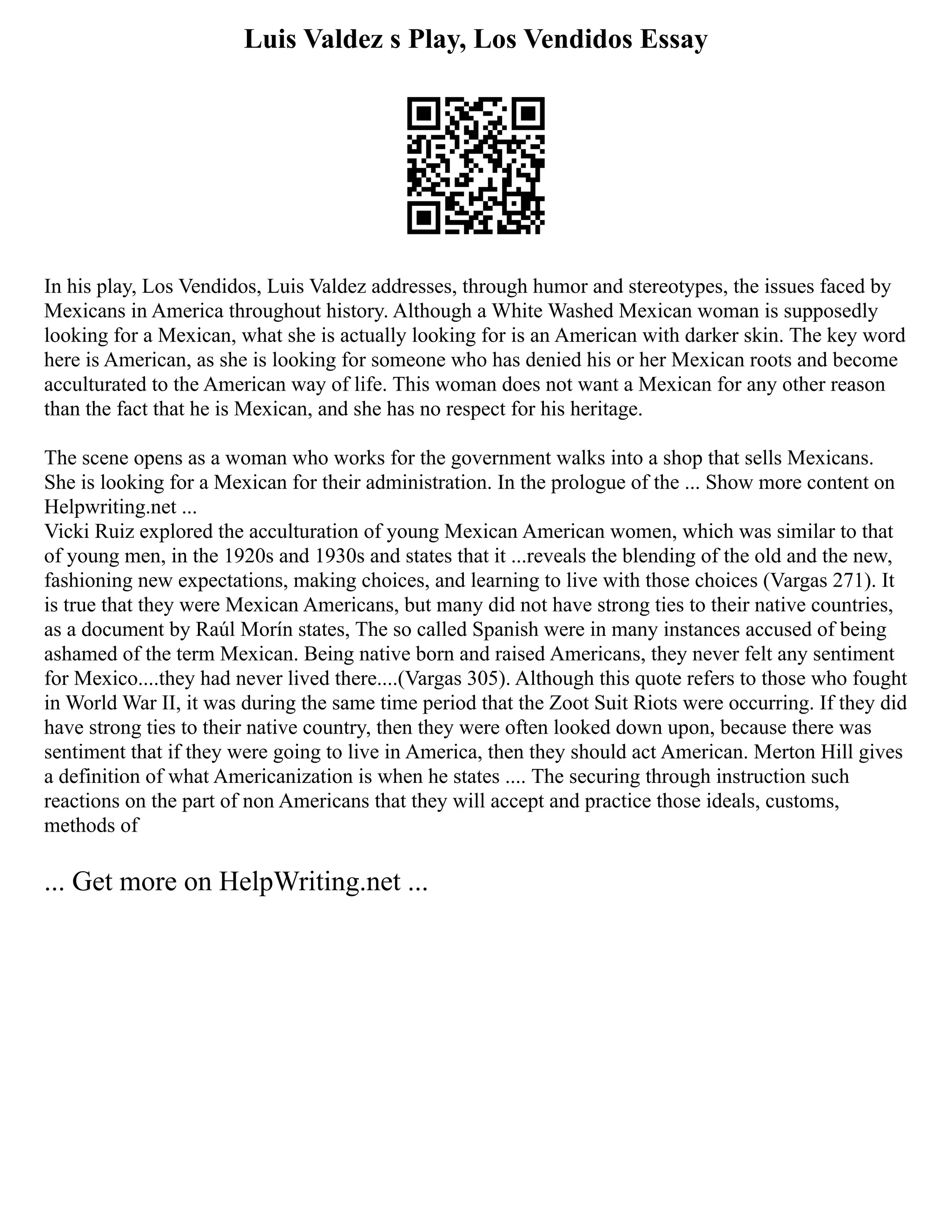 Luis Valdez s Play, Los Vendidos Essay
In his play, Los Vendidos, Luis Valdez addresses, through humor and stereotypes, the issues faced by
Mexicans in America throughout history. Although a White Washed Mexican woman is supposedly
looking for a Mexican, what she is actually looking for is an American with darker skin. The key word
here is American, as she is looking for someone who has denied his or her Mexican roots and become
acculturated to the American way of life. This woman does not want a Mexican for any other reason
than the fact that he is Mexican, and she has no respect for his heritage.
The scene opens as a woman who works for the government walks into a shop that sells Mexicans.
She is looking for a Mexican for their administration. In the prologue of the ... Show more content on
Helpwriting.net ...
Vicki Ruiz explored the acculturation of young Mexican American women, which was similar to that
of young men, in the 1920s and 1930s and states that it ...reveals the blending of the old and the new,
fashioning new expectations, making choices, and learning to live with those choices (Vargas 271). It
is true that they were Mexican Americans, but many did not have strong ties to their native countries,
as a document by Raúl Morín states, The so called Spanish were in many instances accused of being
ashamed of the term Mexican. Being native born and raised Americans, they never felt any sentiment
for Mexico....they had never lived there....(Vargas 305). Although this quote refers to those who fought
in World War II, it was during the same time period that the Zoot Suit Riots were occurring. If they did
have strong ties to their native country, then they were often looked down upon, because there was
sentiment that if they were going to live in America, then they should act American. Merton Hill gives
a definition of what Americanization is when he states .... The securing through instruction such
reactions on the part of non Americans that they will accept and practice those ideals, customs,
methods of
... Get more on HelpWriting.net ...
 