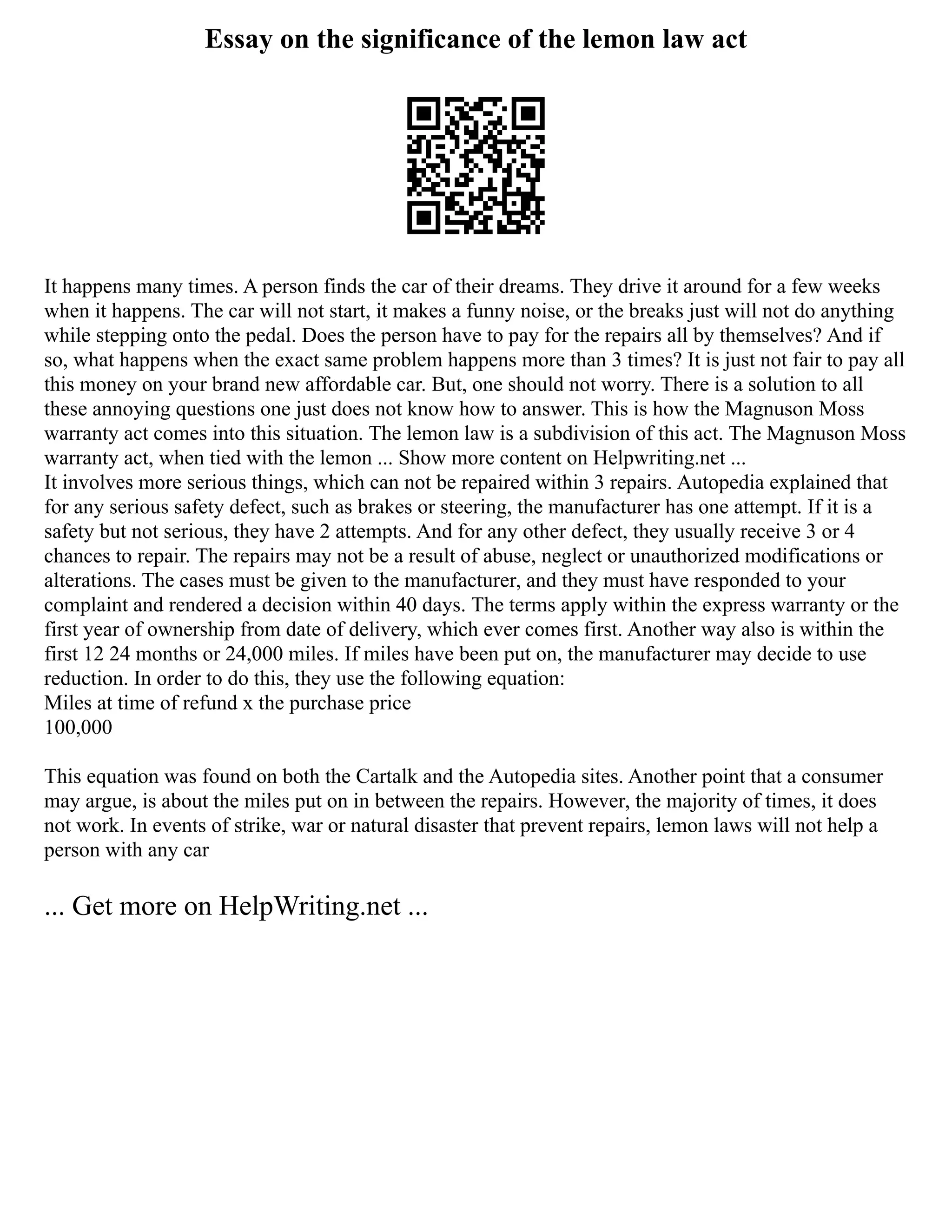 Essay on the significance of the lemon law act
It happens many times. A person finds the car of their dreams. They drive it around for a few weeks
when it happens. The car will not start, it makes a funny noise, or the breaks just will not do anything
while stepping onto the pedal. Does the person have to pay for the repairs all by themselves? And if
so, what happens when the exact same problem happens more than 3 times? It is just not fair to pay all
this money on your brand new affordable car. But, one should not worry. There is a solution to all
these annoying questions one just does not know how to answer. This is how the Magnuson Moss
warranty act comes into this situation. The lemon law is a subdivision of this act. The Magnuson Moss
warranty act, when tied with the lemon ... Show more content on Helpwriting.net ...
It involves more serious things, which can not be repaired within 3 repairs. Autopedia explained that
for any serious safety defect, such as brakes or steering, the manufacturer has one attempt. If it is a
safety but not serious, they have 2 attempts. And for any other defect, they usually receive 3 or 4
chances to repair. The repairs may not be a result of abuse, neglect or unauthorized modifications or
alterations. The cases must be given to the manufacturer, and they must have responded to your
complaint and rendered a decision within 40 days. The terms apply within the express warranty or the
first year of ownership from date of delivery, which ever comes first. Another way also is within the
first 12 24 months or 24,000 miles. If miles have been put on, the manufacturer may decide to use
reduction. In order to do this, they use the following equation:
Miles at time of refund x the purchase price
100,000
This equation was found on both the Cartalk and the Autopedia sites. Another point that a consumer
may argue, is about the miles put on in between the repairs. However, the majority of times, it does
not work. In events of strike, war or natural disaster that prevent repairs, lemon laws will not help a
person with any car
... Get more on HelpWriting.net ...
 