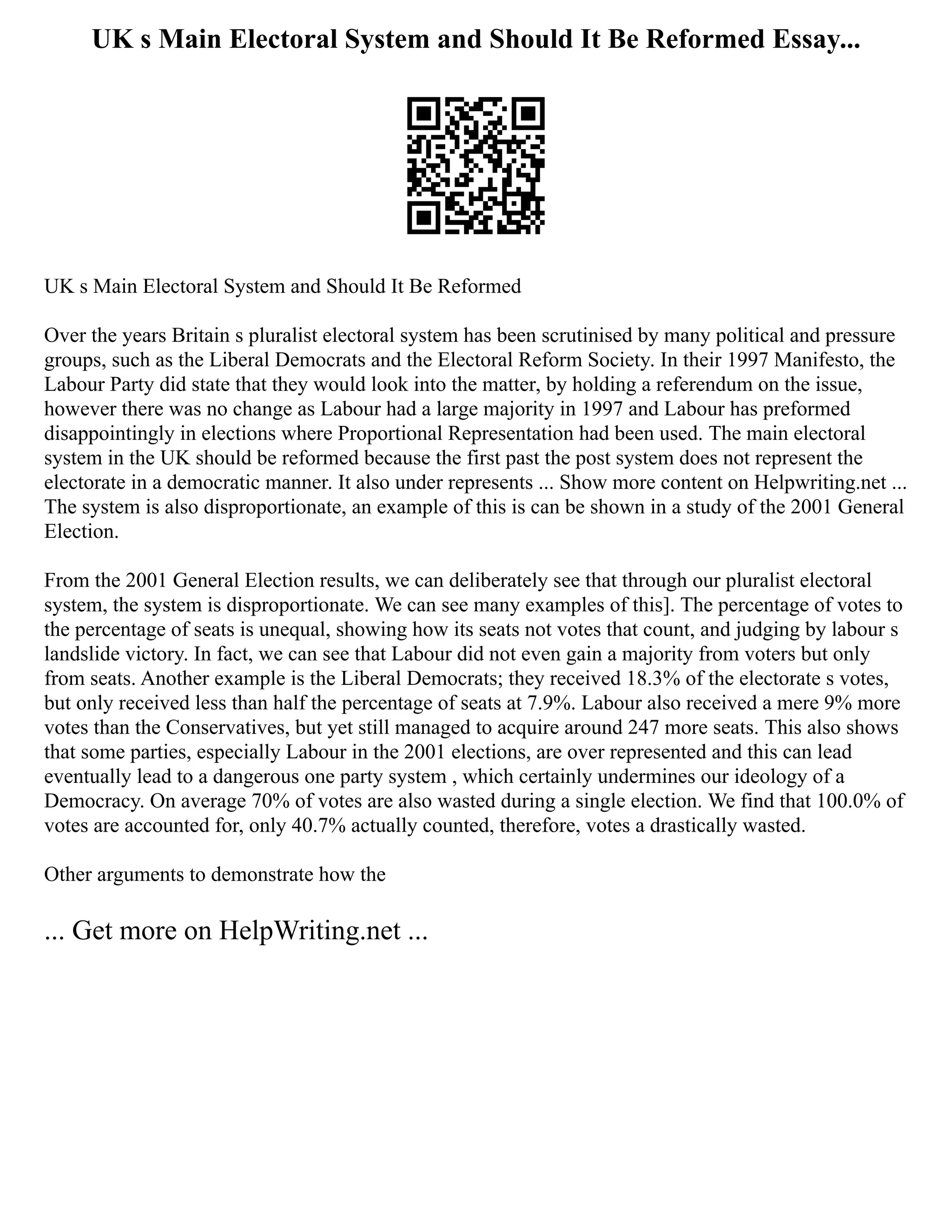 UK s Main Electoral System and Should It Be Reformed Essay...
UK s Main Electoral System and Should It Be Reformed
Over the years Britain s pluralist electoral system has been scrutinised by many political and pressure
groups, such as the Liberal Democrats and the Electoral Reform Society. In their 1997 Manifesto, the
Labour Party did state that they would look into the matter, by holding a referendum on the issue,
however there was no change as Labour had a large majority in 1997 and Labour has preformed
disappointingly in elections where Proportional Representation had been used. The main electoral
system in the UK should be reformed because the first past the post system does not represent the
electorate in a democratic manner. It also under represents ... Show more content on Helpwriting.net ...
The system is also disproportionate, an example of this is can be shown in a study of the 2001 General
Election.
From the 2001 General Election results, we can deliberately see that through our pluralist electoral
system, the system is disproportionate. We can see many examples of this]. The percentage of votes to
the percentage of seats is unequal, showing how its seats not votes that count, and judging by labour s
landslide victory. In fact, we can see that Labour did not even gain a majority from voters but only
from seats. Another example is the Liberal Democrats; they received 18.3% of the electorate s votes,
but only received less than half the percentage of seats at 7.9%. Labour also received a mere 9% more
votes than the Conservatives, but yet still managed to acquire around 247 more seats. This also shows
that some parties, especially Labour in the 2001 elections, are over represented and this can lead
eventually lead to a dangerous one party system , which certainly undermines our ideology of a
Democracy. On average 70% of votes are also wasted during a single election. We find that 100.0% of
votes are accounted for, only 40.7% actually counted, therefore, votes a drastically wasted.
Other arguments to demonstrate how the
... Get more on HelpWriting.net ...
 