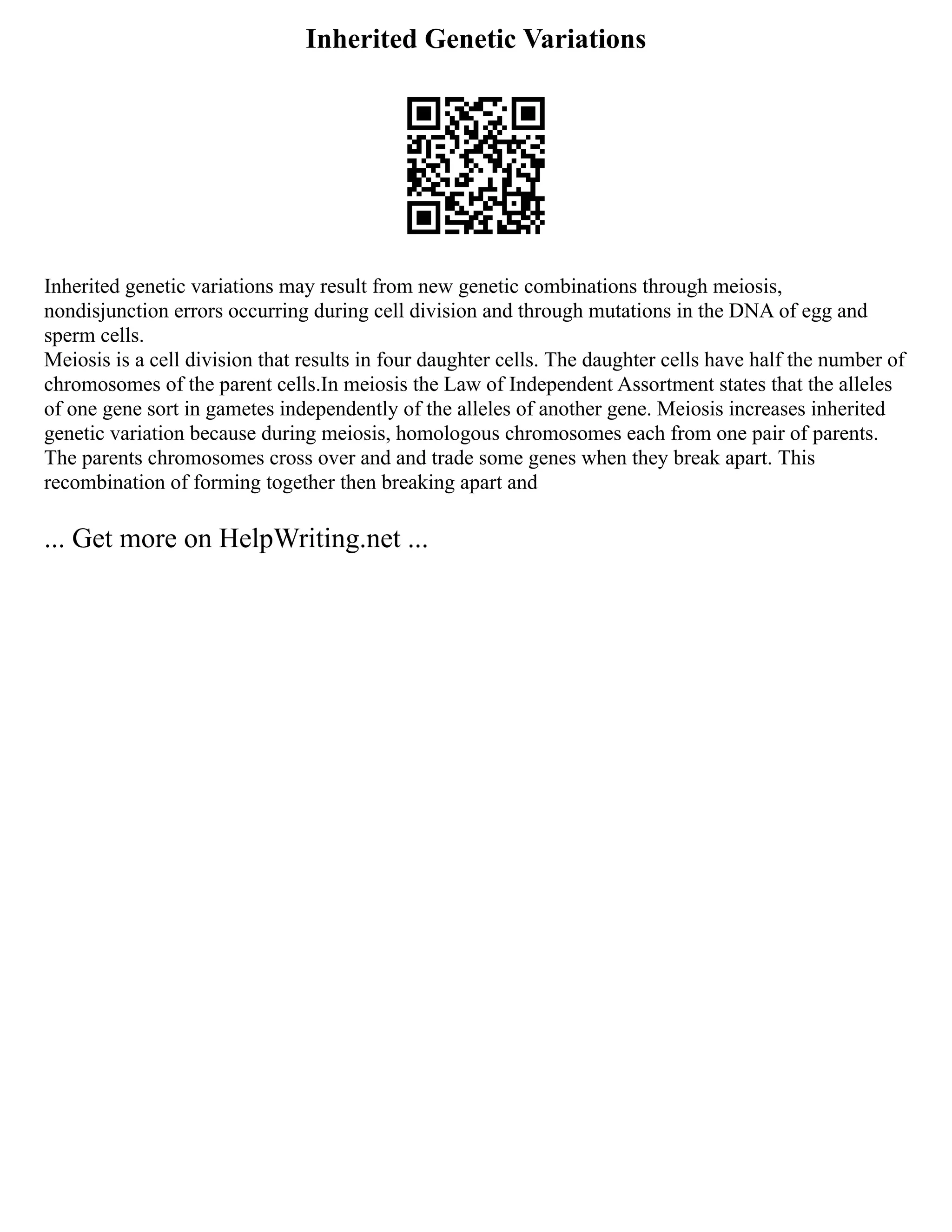 Inherited Genetic Variations
Inherited genetic variations may result from new genetic combinations through meiosis,
nondisjunction errors occurring during cell division and through mutations in the DNA of egg and
sperm cells.
Meiosis is a cell division that results in four daughter cells. The daughter cells have half the number of
chromosomes of the parent cells.In meiosis the Law of Independent Assortment states that the alleles
of one gene sort in gametes independently of the alleles of another gene. Meiosis increases inherited
genetic variation because during meiosis, homologous chromosomes each from one pair of parents.
The parents chromosomes cross over and and trade some genes when they break apart. This
recombination of forming together then breaking apart and
... Get more on HelpWriting.net ...
 