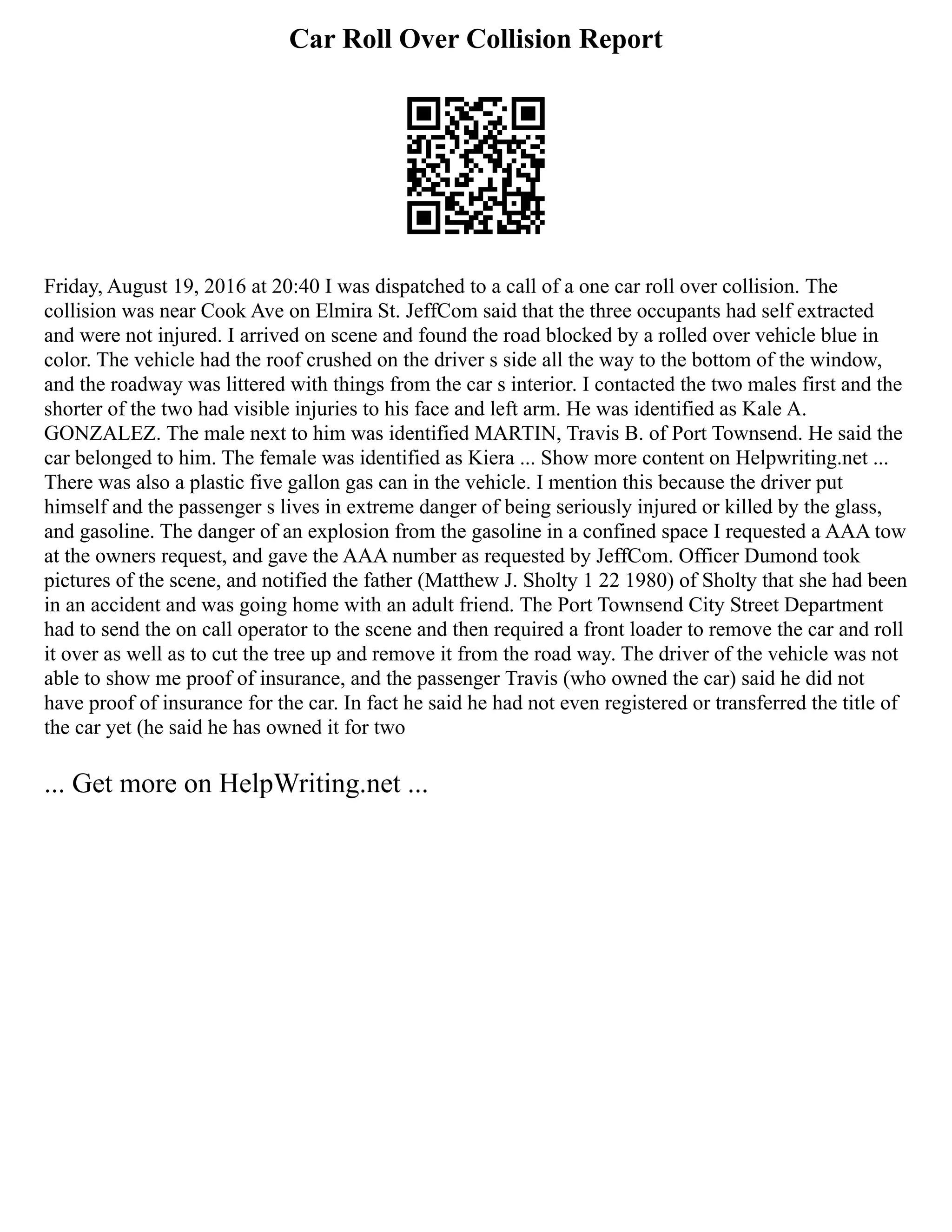 Car Roll Over Collision Report
Friday, August 19, 2016 at 20:40 I was dispatched to a call of a one car roll over collision. The
collision was near Cook Ave on Elmira St. JeffCom said that the three occupants had self extracted
and were not injured. I arrived on scene and found the road blocked by a rolled over vehicle blue in
color. The vehicle had the roof crushed on the driver s side all the way to the bottom of the window,
and the roadway was littered with things from the car s interior. I contacted the two males first and the
shorter of the two had visible injuries to his face and left arm. He was identified as Kale A.
GONZALEZ. The male next to him was identified MARTIN, Travis B. of Port Townsend. He said the
car belonged to him. The female was identified as Kiera ... Show more content on Helpwriting.net ...
There was also a plastic five gallon gas can in the vehicle. I mention this because the driver put
himself and the passenger s lives in extreme danger of being seriously injured or killed by the glass,
and gasoline. The danger of an explosion from the gasoline in a confined space I requested a AAA tow
at the owners request, and gave the AAA number as requested by JeffCom. Officer Dumond took
pictures of the scene, and notified the father (Matthew J. Sholty 1 22 1980) of Sholty that she had been
in an accident and was going home with an adult friend. The Port Townsend City Street Department
had to send the on call operator to the scene and then required a front loader to remove the car and roll
it over as well as to cut the tree up and remove it from the road way. The driver of the vehicle was not
able to show me proof of insurance, and the passenger Travis (who owned the car) said he did not
have proof of insurance for the car. In fact he said he had not even registered or transferred the title of
the car yet (he said he has owned it for two
... Get more on HelpWriting.net ...
 