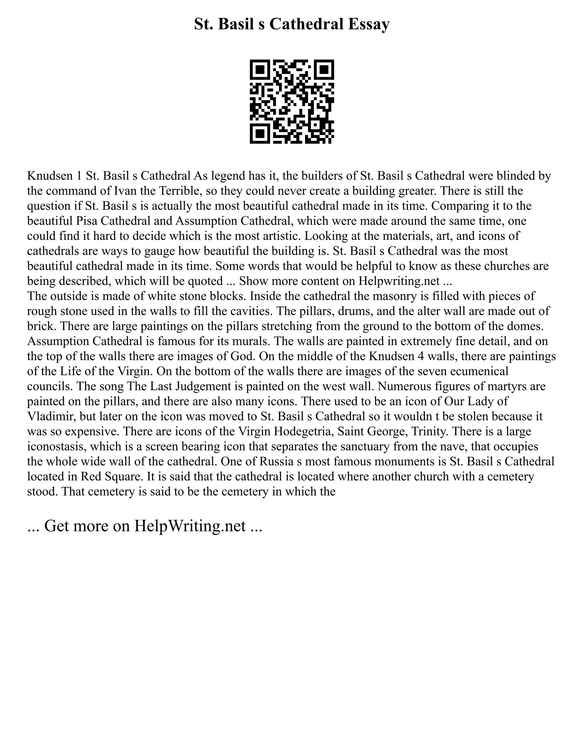 St. Basil s Cathedral Essay
Knudsen 1 St. Basil s Cathedral As legend has it, the builders of St. Basil s Cathedral were blinded by
the command of Ivan the Terrible, so they could never create a building greater. There is still the
question if St. Basil s is actually the most beautiful cathedral made in its time. Comparing it to the
beautiful Pisa Cathedral and Assumption Cathedral, which were made around the same time, one
could find it hard to decide which is the most artistic. Looking at the materials, art, and icons of
cathedrals are ways to gauge how beautiful the building is. St. Basil s Cathedral was the most
beautiful cathedral made in its time. Some words that would be helpful to know as these churches are
being described, which will be quoted ... Show more content on Helpwriting.net ...
The outside is made of white stone blocks. Inside the cathedral the masonry is filled with pieces of
rough stone used in the walls to fill the cavities. The pillars, drums, and the alter wall are made out of
brick. There are large paintings on the pillars stretching from the ground to the bottom of the domes.
Assumption Cathedral is famous for its murals. The walls are painted in extremely fine detail, and on
the top of the walls there are images of God. On the middle of the Knudsen 4 walls, there are paintings
of the Life of the Virgin. On the bottom of the walls there are images of the seven ecumenical
councils. The song The Last Judgement is painted on the west wall. Numerous figures of martyrs are
painted on the pillars, and there are also many icons. There used to be an icon of Our Lady of
Vladimir, but later on the icon was moved to St. Basil s Cathedral so it wouldn t be stolen because it
was so expensive. There are icons of the Virgin Hodegetria, Saint George, Trinity. There is a large
iconostasis, which is a screen bearing icon that separates the sanctuary from the nave, that occupies
the whole wide wall of the cathedral. One of Russia s most famous monuments is St. Basil s Cathedral
located in Red Square. It is said that the cathedral is located where another church with a cemetery
stood. That cemetery is said to be the cemetery in which the
... Get more on HelpWriting.net ...
 