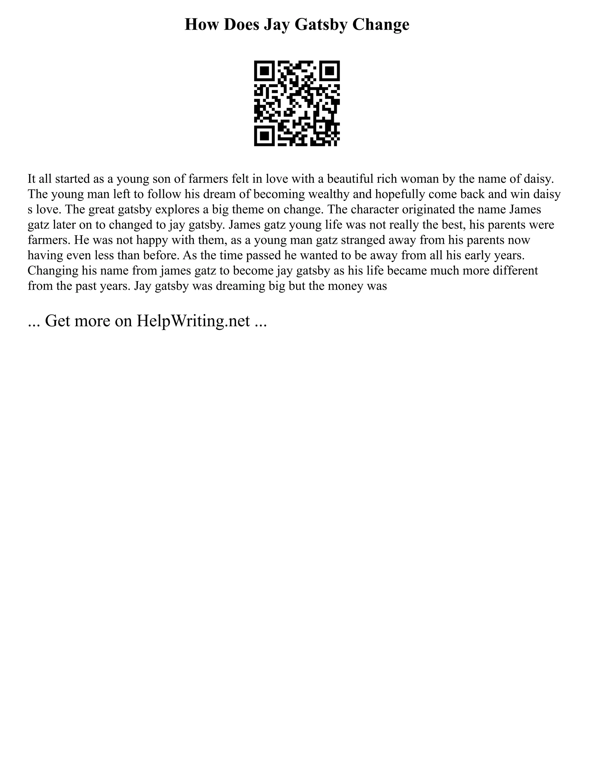 How Does Jay Gatsby Change
It all started as a young son of farmers felt in love with a beautiful rich woman by the name of daisy.
The young man left to follow his dream of becoming wealthy and hopefully come back and win daisy
s love. The great gatsby explores a big theme on change. The character originated the name James
gatz later on to changed to jay gatsby. James gatz young life was not really the best, his parents were
farmers. He was not happy with them, as a young man gatz stranged away from his parents now
having even less than before. As the time passed he wanted to be away from all his early years.
Changing his name from james gatz to become jay gatsby as his life became much more different
from the past years. Jay gatsby was dreaming big but the money was
... Get more on HelpWriting.net ...
 