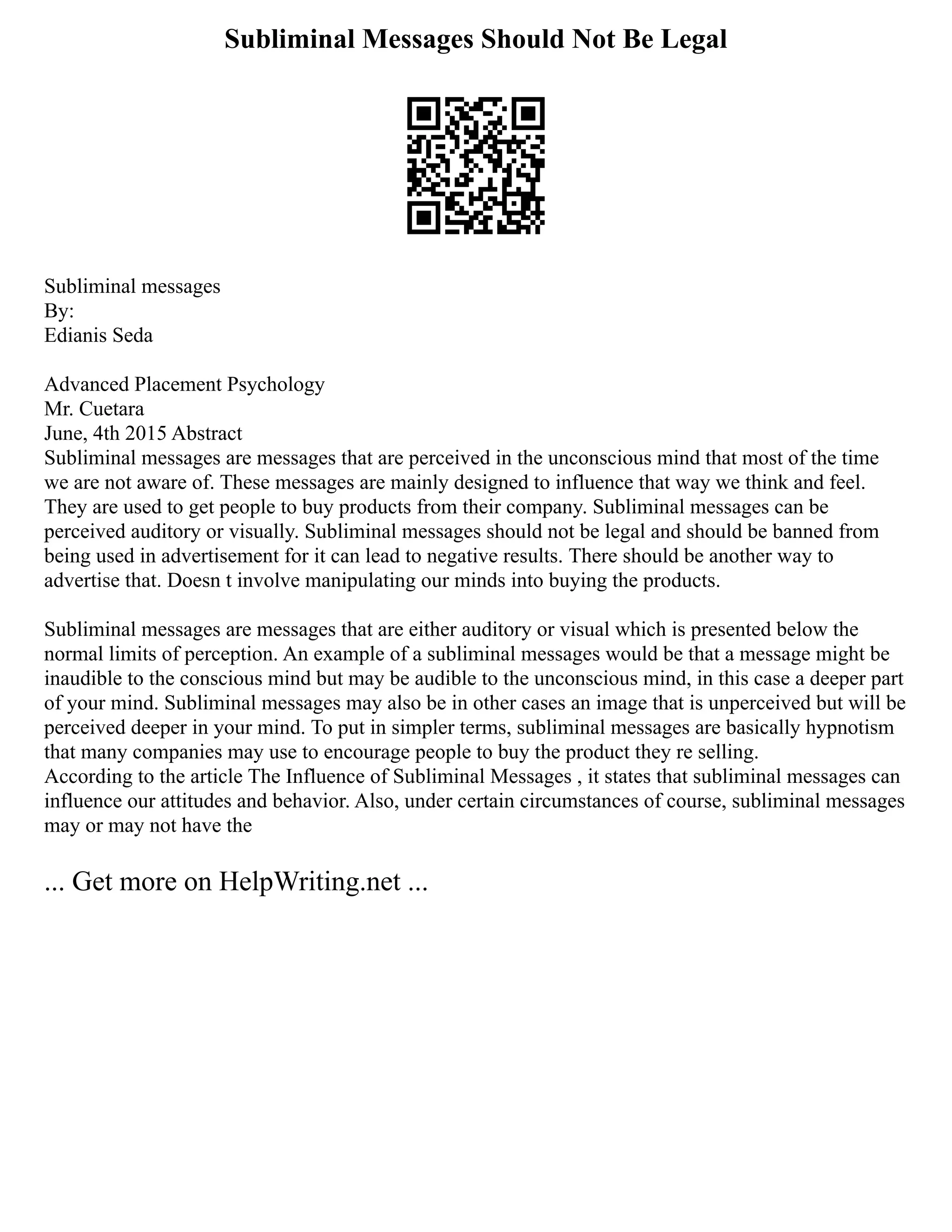 Subliminal Messages Should Not Be Legal
Subliminal messages
By:
Edianis Seda
Advanced Placement Psychology
Mr. Cuetara
June, 4th 2015 Abstract
Subliminal messages are messages that are perceived in the unconscious mind that most of the time
we are not aware of. These messages are mainly designed to influence that way we think and feel.
They are used to get people to buy products from their company. Subliminal messages can be
perceived auditory or visually. Subliminal messages should not be legal and should be banned from
being used in advertisement for it can lead to negative results. There should be another way to
advertise that. Doesn t involve manipulating our minds into buying the products.
Subliminal messages are messages that are either auditory or visual which is presented below the
normal limits of perception. An example of a subliminal messages would be that a message might be
inaudible to the conscious mind but may be audible to the unconscious mind, in this case a deeper part
of your mind. Subliminal messages may also be in other cases an image that is unperceived but will be
perceived deeper in your mind. To put in simpler terms, subliminal messages are basically hypnotism
that many companies may use to encourage people to buy the product they re selling.
According to the article The Influence of Subliminal Messages , it states that subliminal messages can
influence our attitudes and behavior. Also, under certain circumstances of course, subliminal messages
may or may not have the
... Get more on HelpWriting.net ...
 