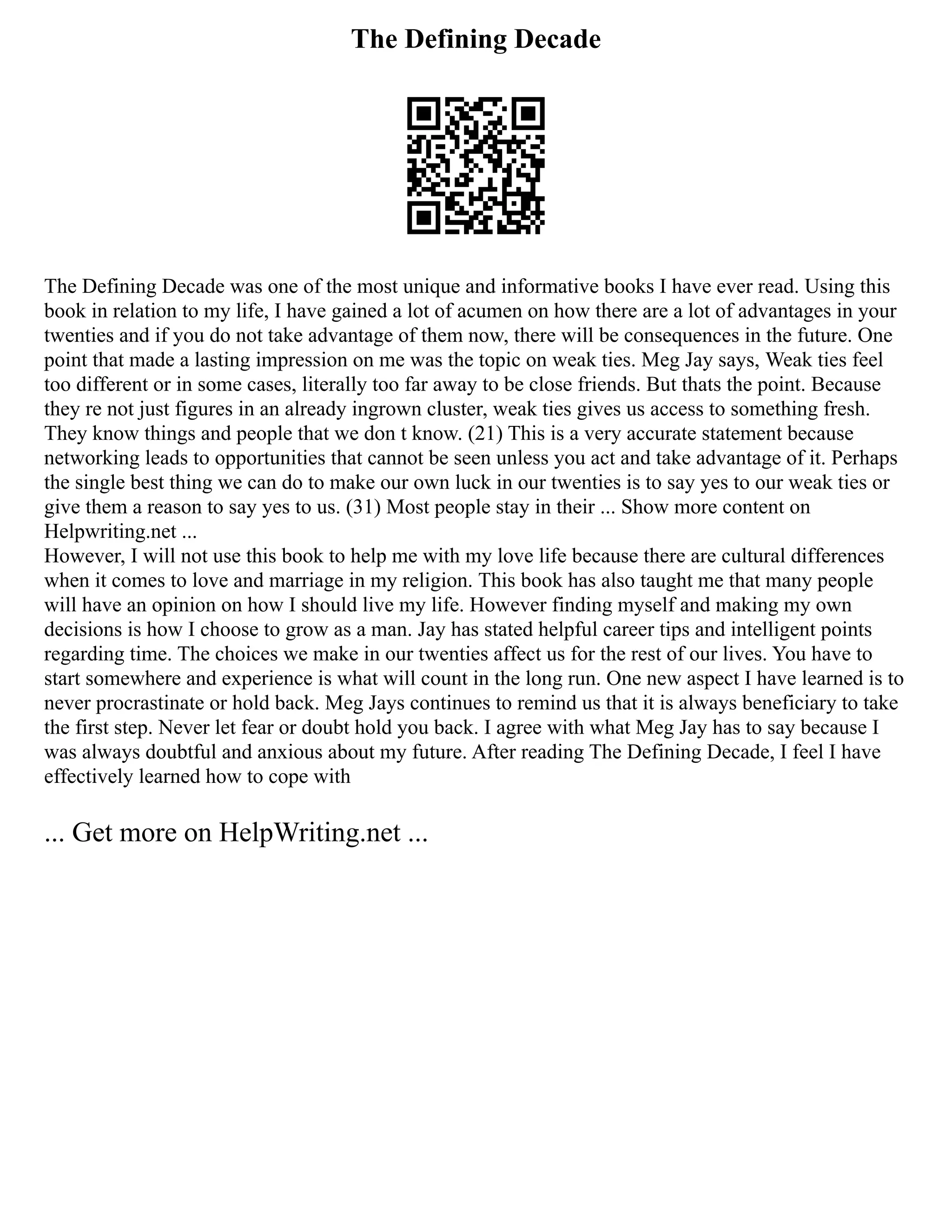 The Defining Decade
The Defining Decade was one of the most unique and informative books I have ever read. Using this
book in relation to my life, I have gained a lot of acumen on how there are a lot of advantages in your
twenties and if you do not take advantage of them now, there will be consequences in the future. One
point that made a lasting impression on me was the topic on weak ties. Meg Jay says, Weak ties feel
too different or in some cases, literally too far away to be close friends. But thats the point. Because
they re not just figures in an already ingrown cluster, weak ties gives us access to something fresh.
They know things and people that we don t know. (21) This is a very accurate statement because
networking leads to opportunities that cannot be seen unless you act and take advantage of it. Perhaps
the single best thing we can do to make our own luck in our twenties is to say yes to our weak ties or
give them a reason to say yes to us. (31) Most people stay in their ... Show more content on
Helpwriting.net ...
However, I will not use this book to help me with my love life because there are cultural differences
when it comes to love and marriage in my religion. This book has also taught me that many people
will have an opinion on how I should live my life. However finding myself and making my own
decisions is how I choose to grow as a man. Jay has stated helpful career tips and intelligent points
regarding time. The choices we make in our twenties affect us for the rest of our lives. You have to
start somewhere and experience is what will count in the long run. One new aspect I have learned is to
never procrastinate or hold back. Meg Jays continues to remind us that it is always beneficiary to take
the first step. Never let fear or doubt hold you back. I agree with what Meg Jay has to say because I
was always doubtful and anxious about my future. After reading The Defining Decade, I feel I have
effectively learned how to cope with
... Get more on HelpWriting.net ...
 