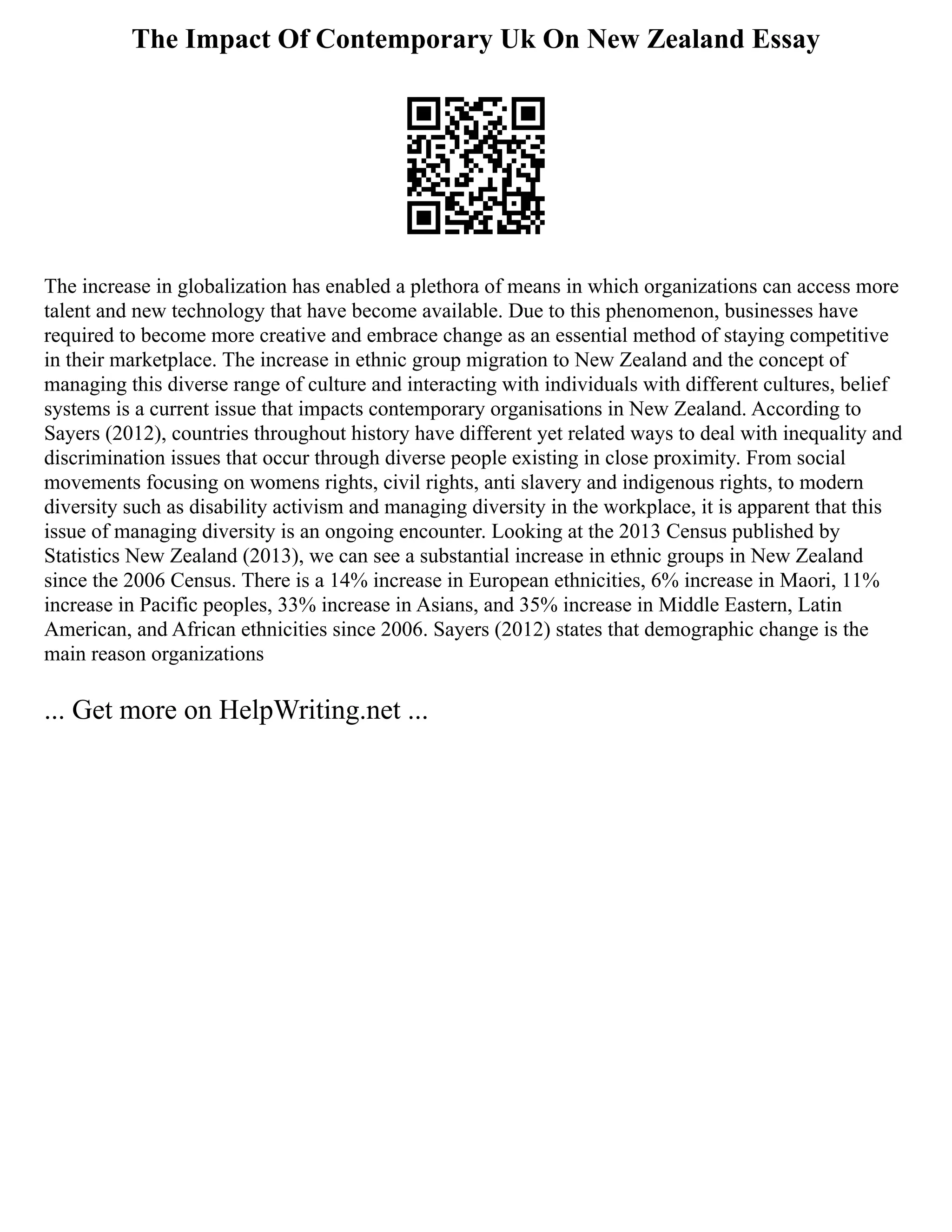 The Impact Of Contemporary Uk On New Zealand Essay
The increase in globalization has enabled a plethora of means in which organizations can access more
talent and new technology that have become available. Due to this phenomenon, businesses have
required to become more creative and embrace change as an essential method of staying competitive
in their marketplace. The increase in ethnic group migration to New Zealand and the concept of
managing this diverse range of culture and interacting with individuals with different cultures, belief
systems is a current issue that impacts contemporary organisations in New Zealand. According to
Sayers (2012), countries throughout history have different yet related ways to deal with inequality and
discrimination issues that occur through diverse people existing in close proximity. From social
movements focusing on womens rights, civil rights, anti slavery and indigenous rights, to modern
diversity such as disability activism and managing diversity in the workplace, it is apparent that this
issue of managing diversity is an ongoing encounter. Looking at the 2013 Census published by
Statistics New Zealand (2013), we can see a substantial increase in ethnic groups in New Zealand
since the 2006 Census. There is a 14% increase in European ethnicities, 6% increase in Maori, 11%
increase in Pacific peoples, 33% increase in Asians, and 35% increase in Middle Eastern, Latin
American, and African ethnicities since 2006. Sayers (2012) states that demographic change is the
main reason organizations
... Get more on HelpWriting.net ...
 