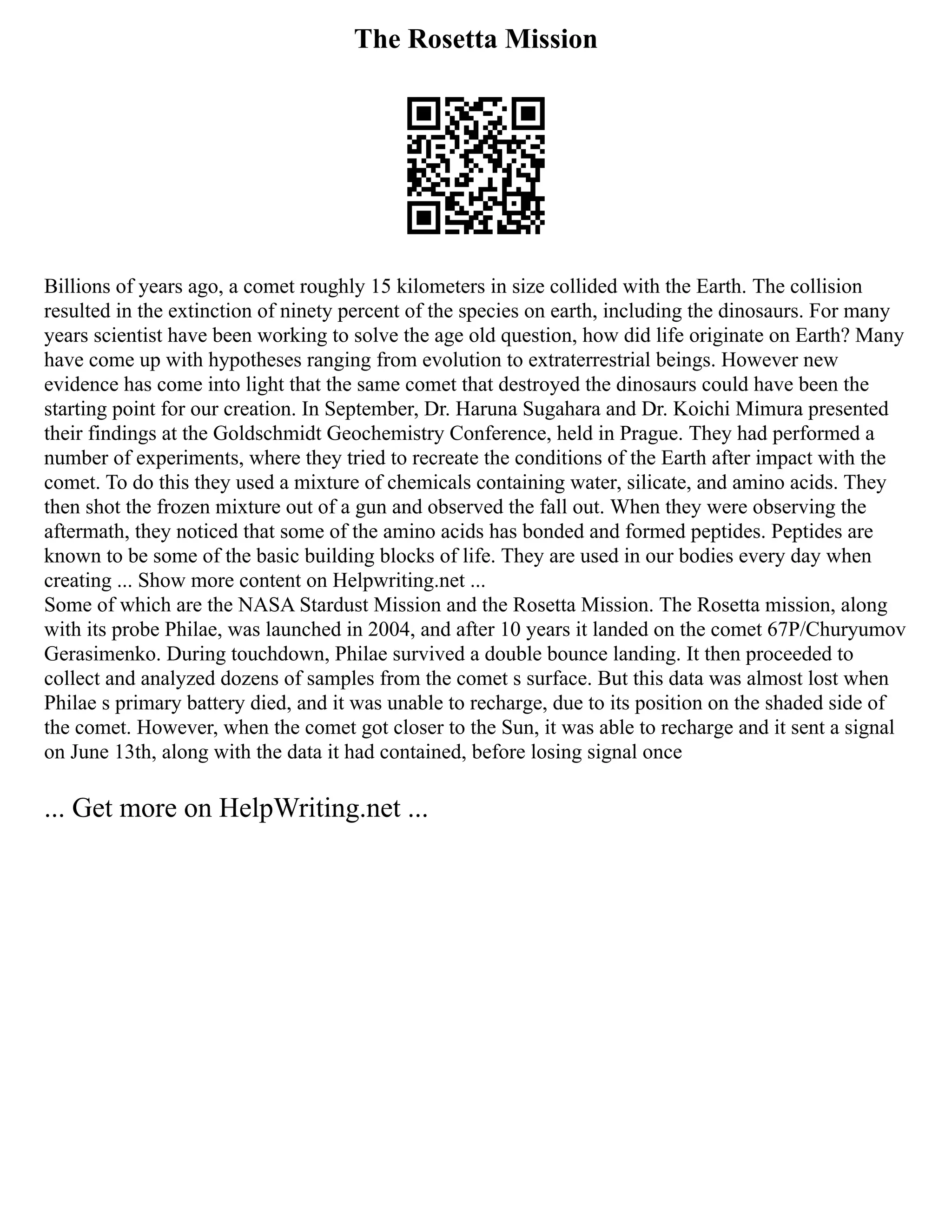 The Rosetta Mission
Billions of years ago, a comet roughly 15 kilometers in size collided with the Earth. The collision
resulted in the extinction of ninety percent of the species on earth, including the dinosaurs. For many
years scientist have been working to solve the age old question, how did life originate on Earth? Many
have come up with hypotheses ranging from evolution to extraterrestrial beings. However new
evidence has come into light that the same comet that destroyed the dinosaurs could have been the
starting point for our creation. In September, Dr. Haruna Sugahara and Dr. Koichi Mimura presented
their findings at the Goldschmidt Geochemistry Conference, held in Prague. They had performed a
number of experiments, where they tried to recreate the conditions of the Earth after impact with the
comet. To do this they used a mixture of chemicals containing water, silicate, and amino acids. They
then shot the frozen mixture out of a gun and observed the fall out. When they were observing the
aftermath, they noticed that some of the amino acids has bonded and formed peptides. Peptides are
known to be some of the basic building blocks of life. They are used in our bodies every day when
creating ... Show more content on Helpwriting.net ...
Some of which are the NASA Stardust Mission and the Rosetta Mission. The Rosetta mission, along
with its probe Philae, was launched in 2004, and after 10 years it landed on the comet 67P/Churyumov
Gerasimenko. During touchdown, Philae survived a double bounce landing. It then proceeded to
collect and analyzed dozens of samples from the comet s surface. But this data was almost lost when
Philae s primary battery died, and it was unable to recharge, due to its position on the shaded side of
the comet. However, when the comet got closer to the Sun, it was able to recharge and it sent a signal
on June 13th, along with the data it had contained, before losing signal once
... Get more on HelpWriting.net ...
 