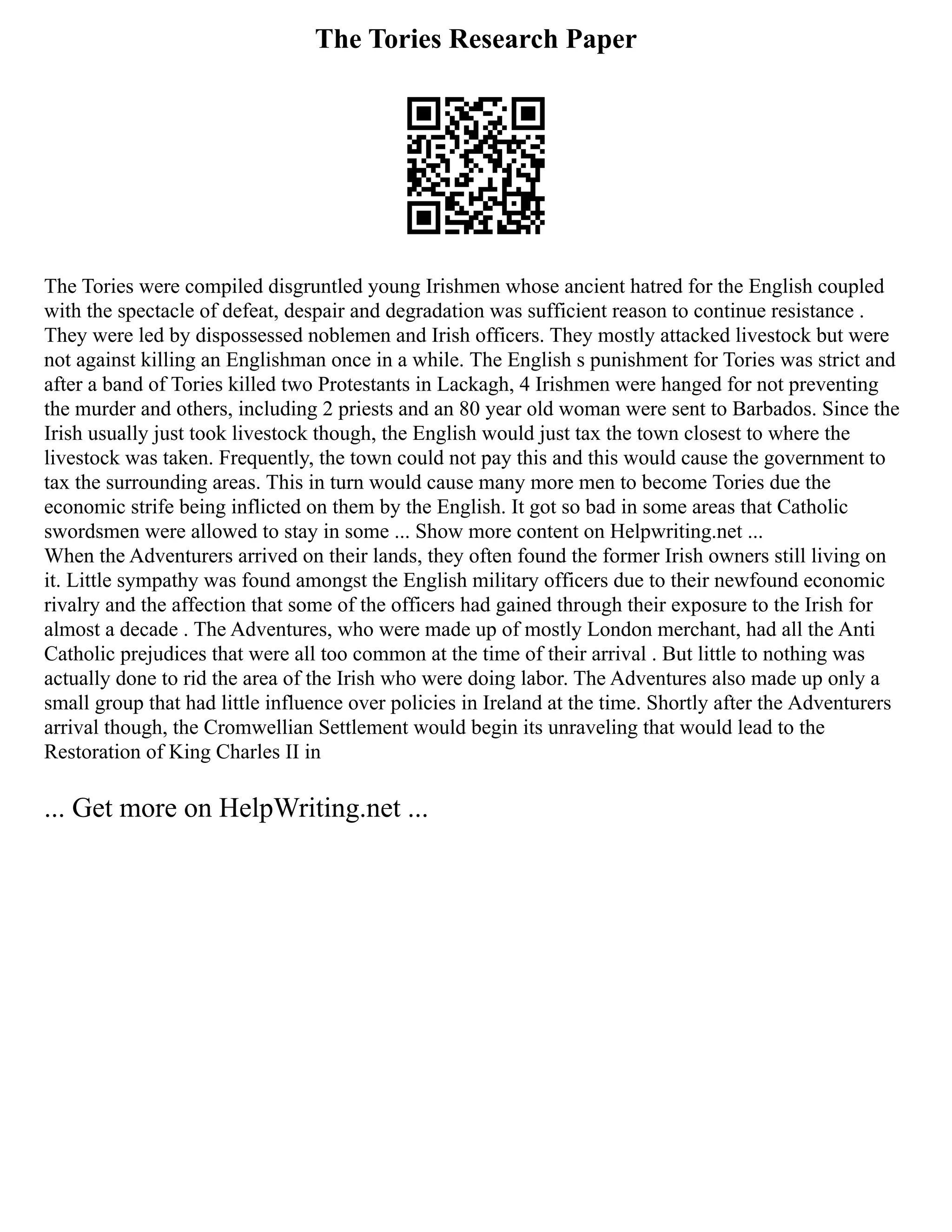 The Tories Research Paper
The Tories were compiled disgruntled young Irishmen whose ancient hatred for the English coupled
with the spectacle of defeat, despair and degradation was sufficient reason to continue resistance .
They were led by dispossessed noblemen and Irish officers. They mostly attacked livestock but were
not against killing an Englishman once in a while. The English s punishment for Tories was strict and
after a band of Tories killed two Protestants in Lackagh, 4 Irishmen were hanged for not preventing
the murder and others, including 2 priests and an 80 year old woman were sent to Barbados. Since the
Irish usually just took livestock though, the English would just tax the town closest to where the
livestock was taken. Frequently, the town could not pay this and this would cause the government to
tax the surrounding areas. This in turn would cause many more men to become Tories due the
economic strife being inflicted on them by the English. It got so bad in some areas that Catholic
swordsmen were allowed to stay in some ... Show more content on Helpwriting.net ...
When the Adventurers arrived on their lands, they often found the former Irish owners still living on
it. Little sympathy was found amongst the English military officers due to their newfound economic
rivalry and the affection that some of the officers had gained through their exposure to the Irish for
almost a decade . The Adventures, who were made up of mostly London merchant, had all the Anti
Catholic prejudices that were all too common at the time of their arrival . But little to nothing was
actually done to rid the area of the Irish who were doing labor. The Adventures also made up only a
small group that had little influence over policies in Ireland at the time. Shortly after the Adventurers
arrival though, the Cromwellian Settlement would begin its unraveling that would lead to the
Restoration of King Charles II in
... Get more on HelpWriting.net ...
 