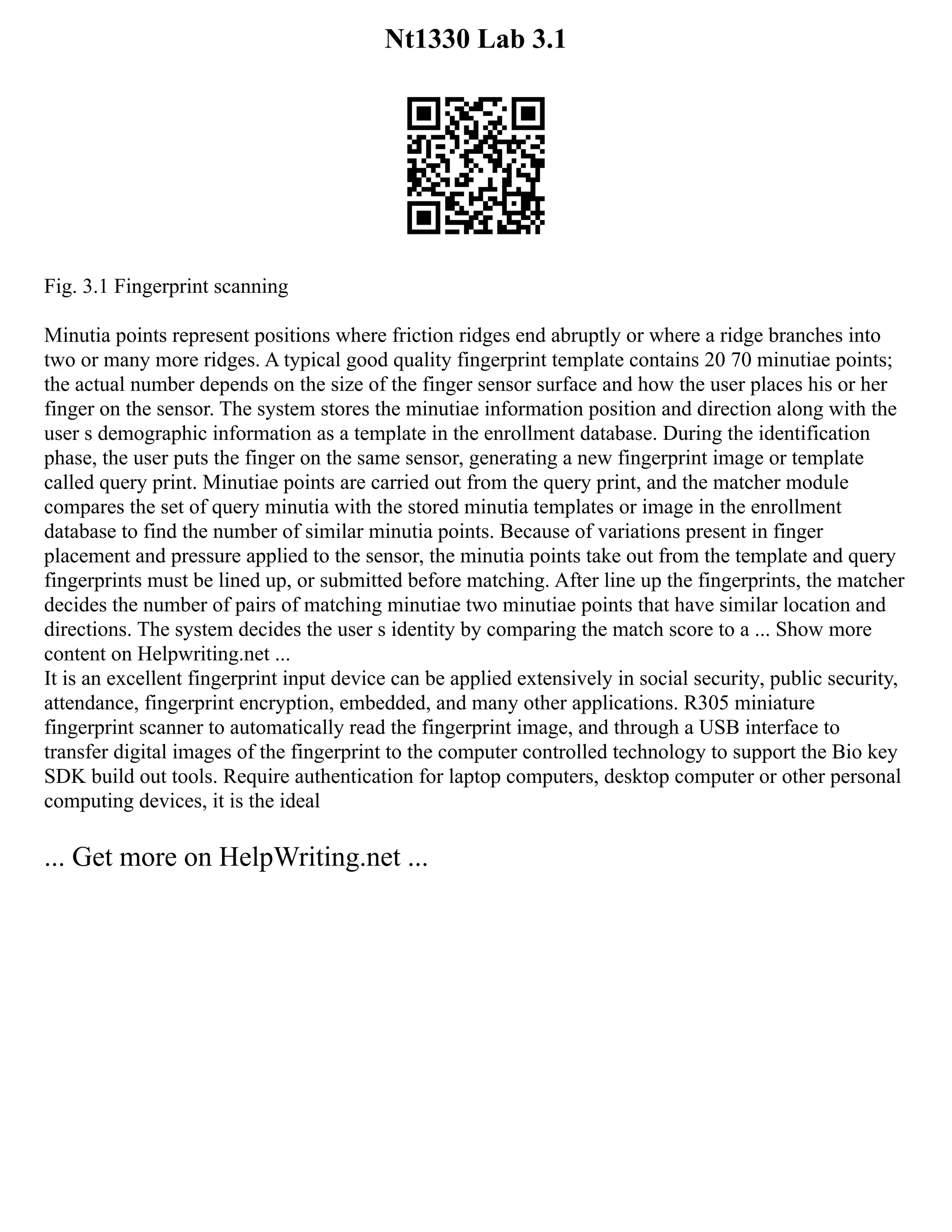 Nt1330 Lab 3.1
Fig. 3.1 Fingerprint scanning
Minutia points represent positions where friction ridges end abruptly or where a ridge branches into
two or many more ridges. A typical good quality fingerprint template contains 20 70 minutiae points;
the actual number depends on the size of the finger sensor surface and how the user places his or her
finger on the sensor. The system stores the minutiae information position and direction along with the
user s demographic information as a template in the enrollment database. During the identification
phase, the user puts the finger on the same sensor, generating a new fingerprint image or template
called query print. Minutiae points are carried out from the query print, and the matcher module
compares the set of query minutia with the stored minutia templates or image in the enrollment
database to find the number of similar minutia points. Because of variations present in finger
placement and pressure applied to the sensor, the minutia points take out from the template and query
fingerprints must be lined up, or submitted before matching. After line up the fingerprints, the matcher
decides the number of pairs of matching minutiae two minutiae points that have similar location and
directions. The system decides the user s identity by comparing the match score to a ... Show more
content on Helpwriting.net ...
It is an excellent fingerprint input device can be applied extensively in social security, public security,
attendance, fingerprint encryption, embedded, and many other applications. R305 miniature
fingerprint scanner to automatically read the fingerprint image, and through a USB interface to
transfer digital images of the fingerprint to the computer controlled technology to support the Bio key
SDK build out tools. Require authentication for laptop computers, desktop computer or other personal
computing devices, it is the ideal
... Get more on HelpWriting.net ...
 