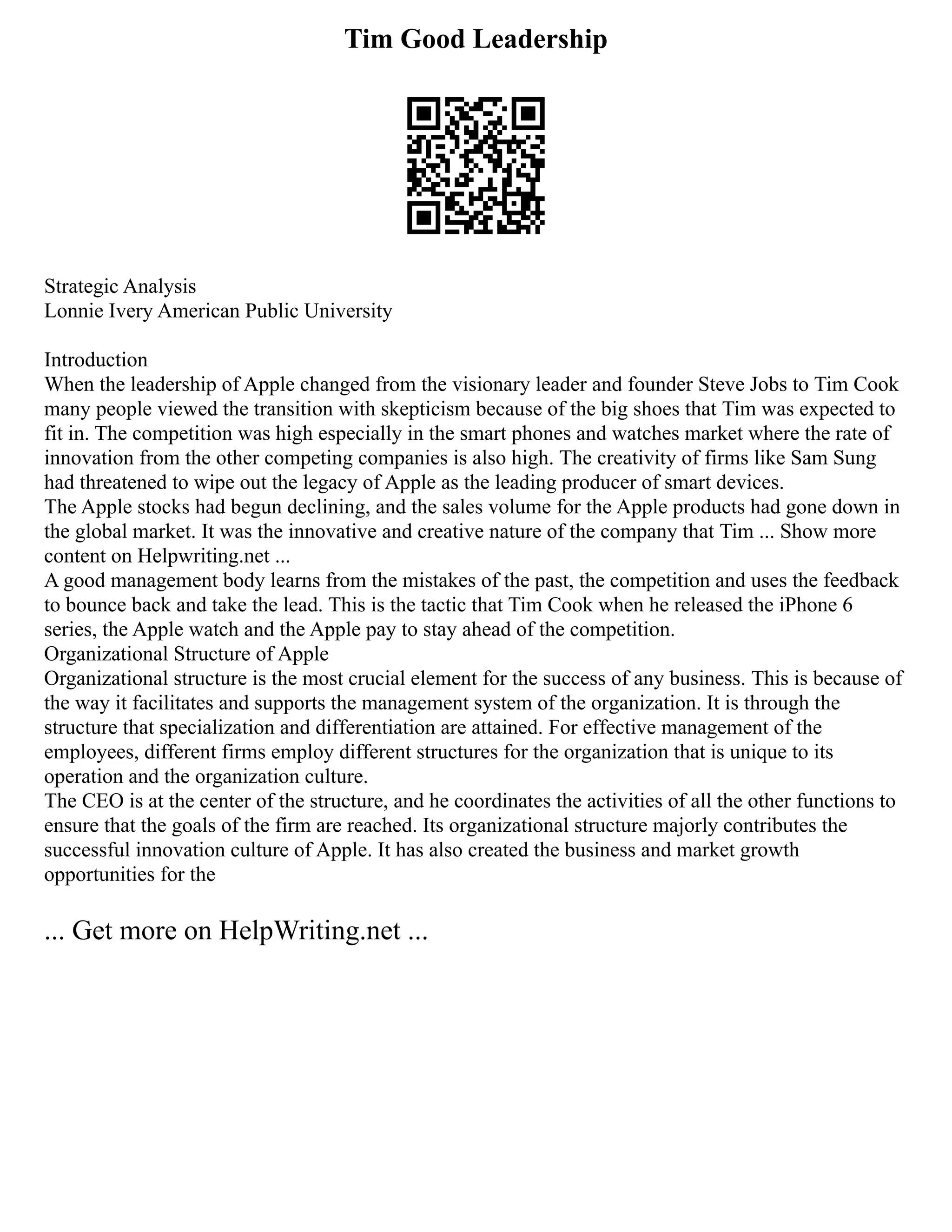Tim Good Leadership
Strategic Analysis
Lonnie Ivery American Public University
Introduction
When the leadership of Apple changed from the visionary leader and founder Steve Jobs to Tim Cook
many people viewed the transition with skepticism because of the big shoes that Tim was expected to
fit in. The competition was high especially in the smart phones and watches market where the rate of
innovation from the other competing companies is also high. The creativity of firms like Sam Sung
had threatened to wipe out the legacy of Apple as the leading producer of smart devices.
The Apple stocks had begun declining, and the sales volume for the Apple products had gone down in
the global market. It was the innovative and creative nature of the company that Tim ... Show more
content on Helpwriting.net ...
A good management body learns from the mistakes of the past, the competition and uses the feedback
to bounce back and take the lead. This is the tactic that Tim Cook when he released the iPhone 6
series, the Apple watch and the Apple pay to stay ahead of the competition.
Organizational Structure of Apple
Organizational structure is the most crucial element for the success of any business. This is because of
the way it facilitates and supports the management system of the organization. It is through the
structure that specialization and differentiation are attained. For effective management of the
employees, different firms employ different structures for the organization that is unique to its
operation and the organization culture.
The CEO is at the center of the structure, and he coordinates the activities of all the other functions to
ensure that the goals of the firm are reached. Its organizational structure majorly contributes the
successful innovation culture of Apple. It has also created the business and market growth
opportunities for the
... Get more on HelpWriting.net ...
 