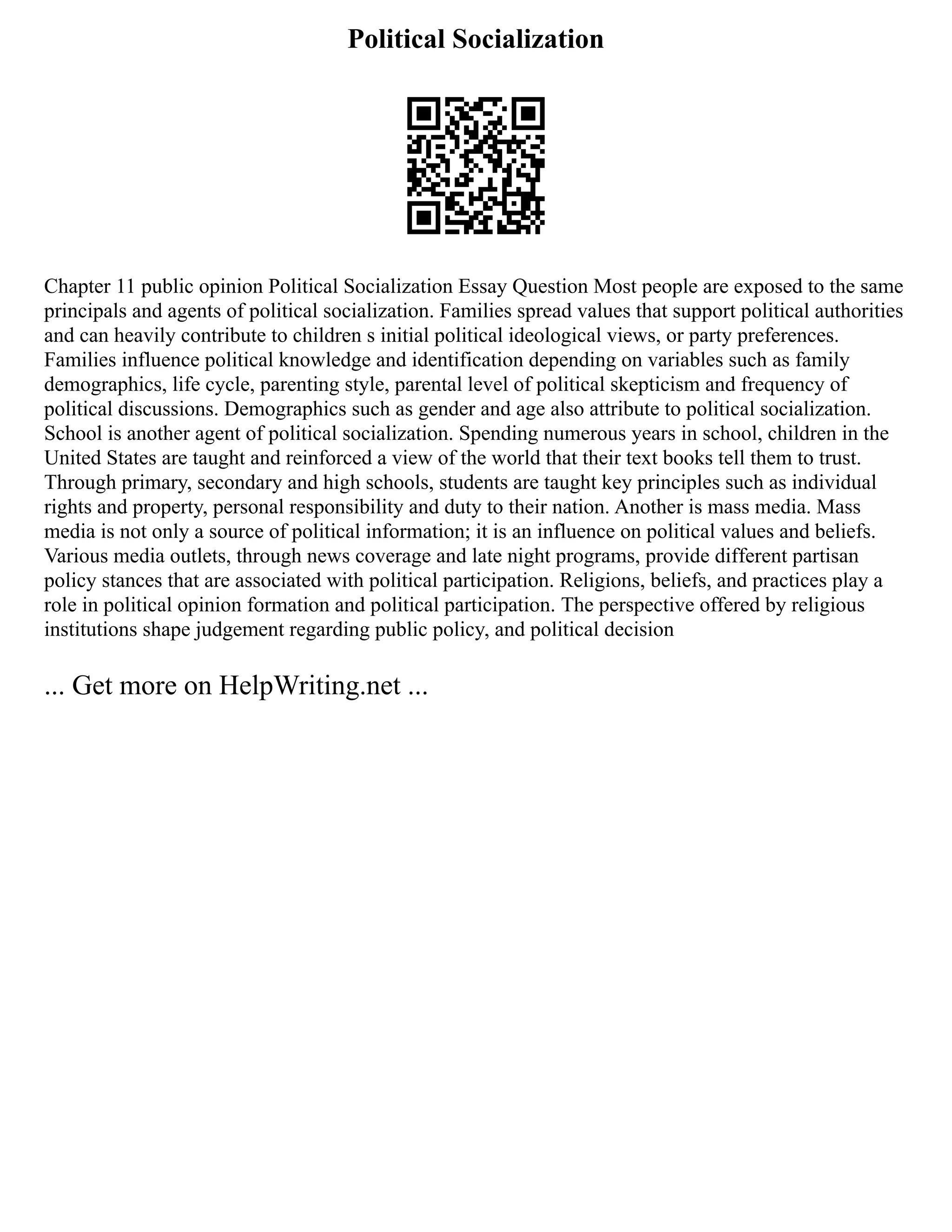 Political Socialization
Chapter 11 public opinion Political Socialization Essay Question Most people are exposed to the same
principals and agents of political socialization. Families spread values that support political authorities
and can heavily contribute to children s initial political ideological views, or party preferences.
Families influence political knowledge and identification depending on variables such as family
demographics, life cycle, parenting style, parental level of political skepticism and frequency of
political discussions. Demographics such as gender and age also attribute to political socialization.
School is another agent of political socialization. Spending numerous years in school, children in the
United States are taught and reinforced a view of the world that their text books tell them to trust.
Through primary, secondary and high schools, students are taught key principles such as individual
rights and property, personal responsibility and duty to their nation. Another is mass media. Mass
media is not only a source of political information; it is an influence on political values and beliefs.
Various media outlets, through news coverage and late night programs, provide different partisan
policy stances that are associated with political participation. Religions, beliefs, and practices play a
role in political opinion formation and political participation. The perspective offered by religious
institutions shape judgement regarding public policy, and political decision
... Get more on HelpWriting.net ...
 