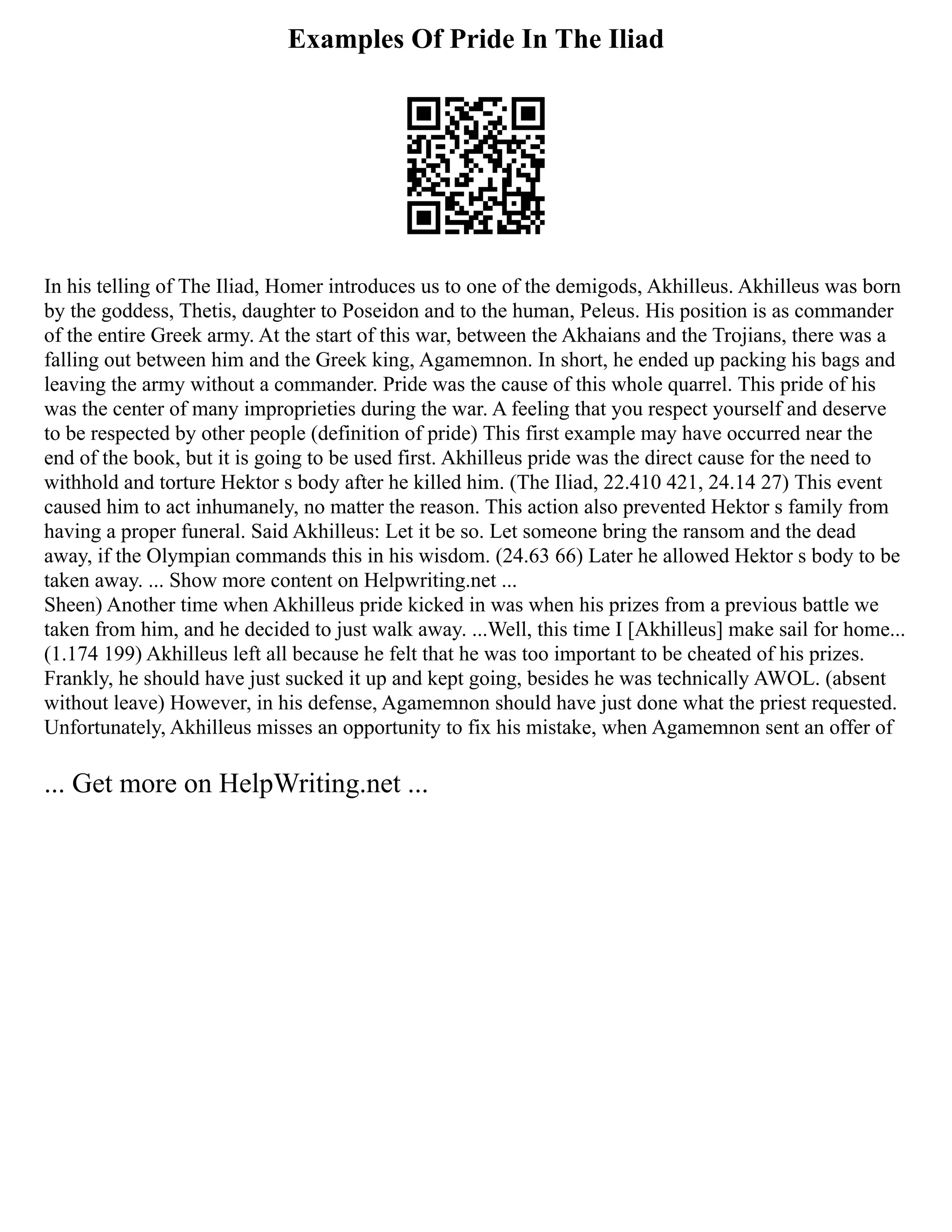 Examples Of Pride In The Iliad
In his telling of The Iliad, Homer introduces us to one of the demigods, Akhilleus. Akhilleus was born
by the goddess, Thetis, daughter to Poseidon and to the human, Peleus. His position is as commander
of the entire Greek army. At the start of this war, between the Akhaians and the Trojians, there was a
falling out between him and the Greek king, Agamemnon. In short, he ended up packing his bags and
leaving the army without a commander. Pride was the cause of this whole quarrel. This pride of his
was the center of many improprieties during the war. A feeling that you respect yourself and deserve
to be respected by other people (definition of pride) This first example may have occurred near the
end of the book, but it is going to be used first. Akhilleus pride was the direct cause for the need to
withhold and torture Hektor s body after he killed him. (The Iliad, 22.410 421, 24.14 27) This event
caused him to act inhumanely, no matter the reason. This action also prevented Hektor s family from
having a proper funeral. Said Akhilleus: Let it be so. Let someone bring the ransom and the dead
away, if the Olympian commands this in his wisdom. (24.63 66) Later he allowed Hektor s body to be
taken away. ... Show more content on Helpwriting.net ...
Sheen) Another time when Akhilleus pride kicked in was when his prizes from a previous battle we
taken from him, and he decided to just walk away. ...Well, this time I [Akhilleus] make sail for home...
(1.174 199) Akhilleus left all because he felt that he was too important to be cheated of his prizes.
Frankly, he should have just sucked it up and kept going, besides he was technically AWOL. (absent
without leave) However, in his defense, Agamemnon should have just done what the priest requested.
Unfortunately, Akhilleus misses an opportunity to fix his mistake, when Agamemnon sent an offer of
... Get more on HelpWriting.net ...
 