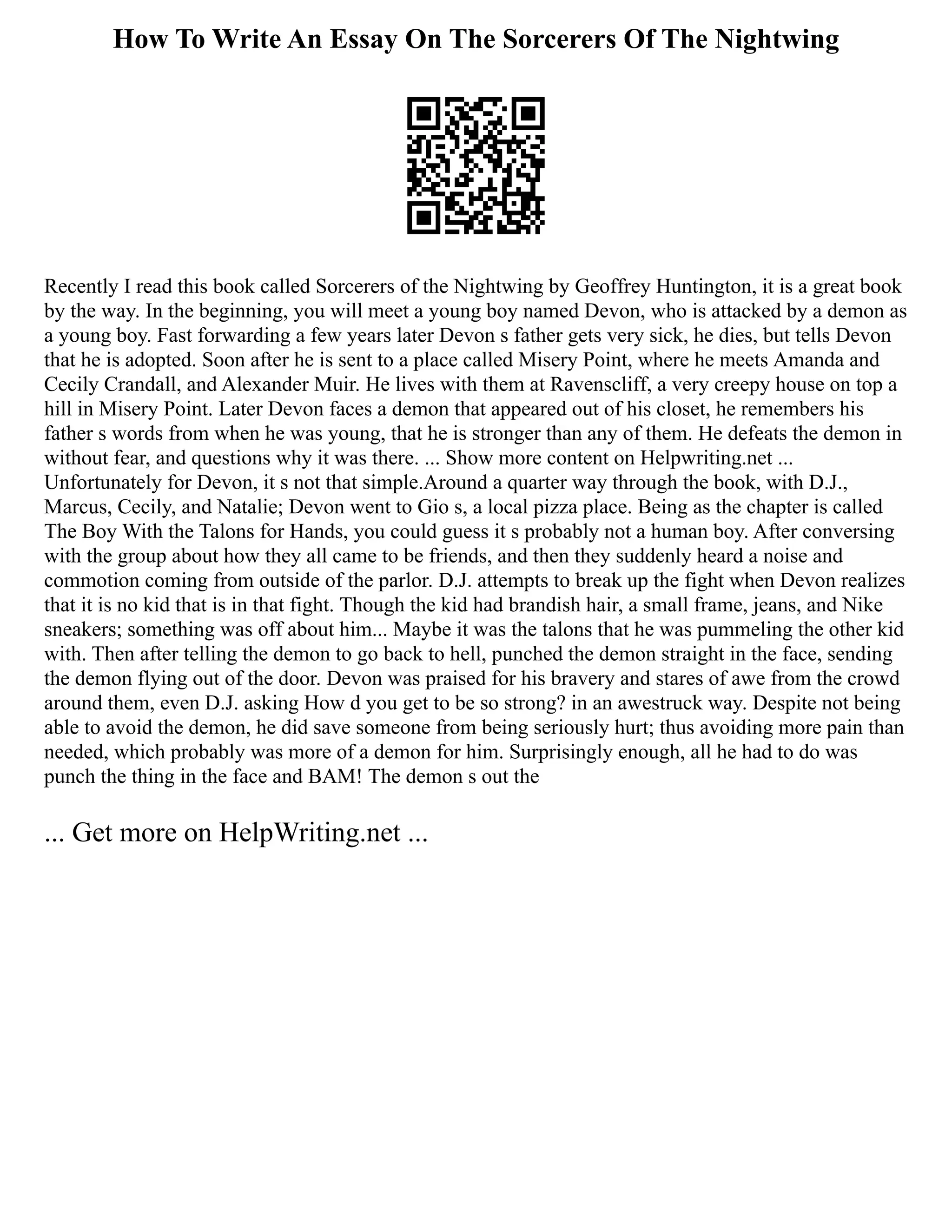 How To Write An Essay On The Sorcerers Of The Nightwing
Recently I read this book called Sorcerers of the Nightwing by Geoffrey Huntington, it is a great book
by the way. In the beginning, you will meet a young boy named Devon, who is attacked by a demon as
a young boy. Fast forwarding a few years later Devon s father gets very sick, he dies, but tells Devon
that he is adopted. Soon after he is sent to a place called Misery Point, where he meets Amanda and
Cecily Crandall, and Alexander Muir. He lives with them at Ravenscliff, a very creepy house on top a
hill in Misery Point. Later Devon faces a demon that appeared out of his closet, he remembers his
father s words from when he was young, that he is stronger than any of them. He defeats the demon in
without fear, and questions why it was there. ... Show more content on Helpwriting.net ...
Unfortunately for Devon, it s not that simple.Around a quarter way through the book, with D.J.,
Marcus, Cecily, and Natalie; Devon went to Gio s, a local pizza place. Being as the chapter is called
The Boy With the Talons for Hands, you could guess it s probably not a human boy. After conversing
with the group about how they all came to be friends, and then they suddenly heard a noise and
commotion coming from outside of the parlor. D.J. attempts to break up the fight when Devon realizes
that it is no kid that is in that fight. Though the kid had brandish hair, a small frame, jeans, and Nike
sneakers; something was off about him... Maybe it was the talons that he was pummeling the other kid
with. Then after telling the demon to go back to hell, punched the demon straight in the face, sending
the demon flying out of the door. Devon was praised for his bravery and stares of awe from the crowd
around them, even D.J. asking How d you get to be so strong? in an awestruck way. Despite not being
able to avoid the demon, he did save someone from being seriously hurt; thus avoiding more pain than
needed, which probably was more of a demon for him. Surprisingly enough, all he had to do was
punch the thing in the face and BAM! The demon s out the
... Get more on HelpWriting.net ...
 