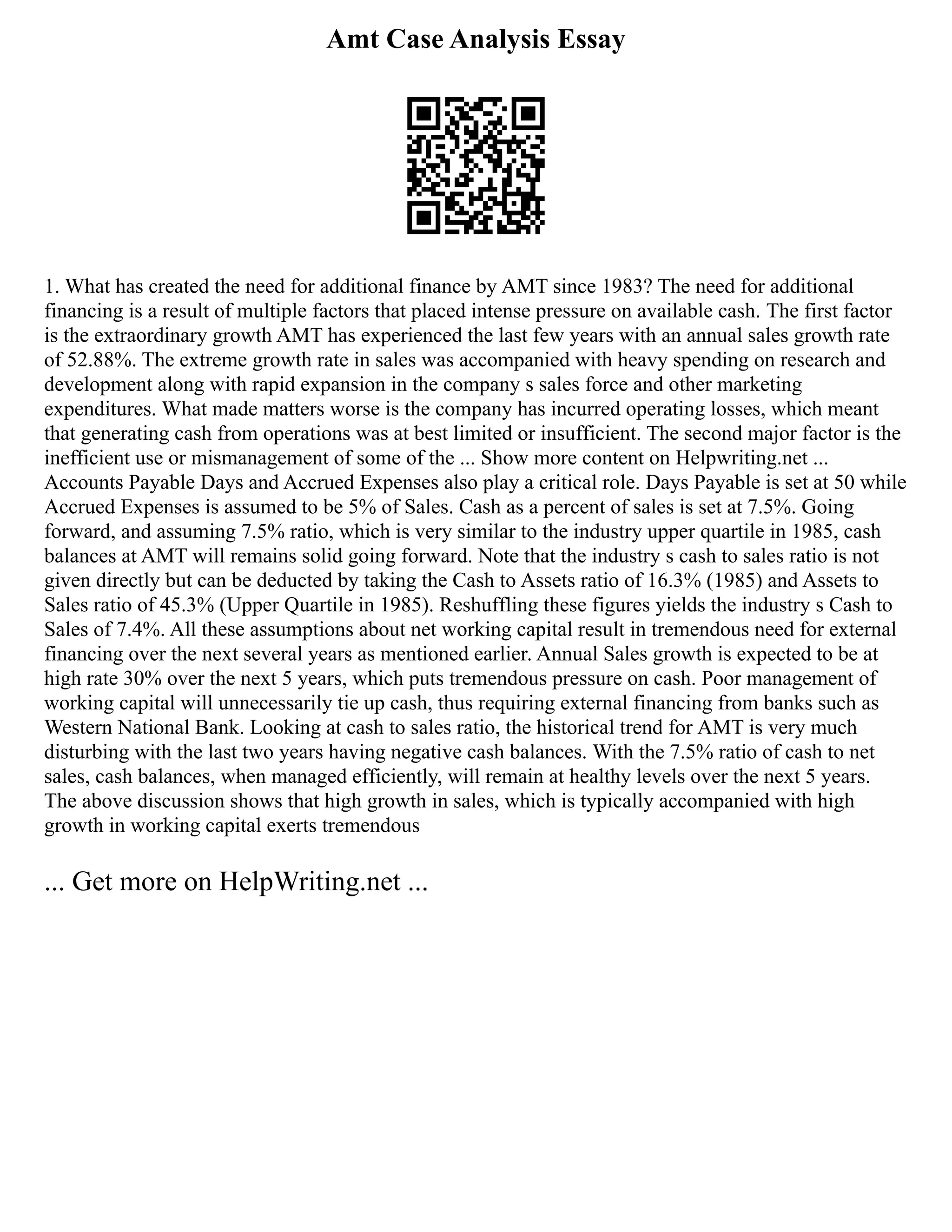 Amt Case Analysis Essay
1. What has created the need for additional finance by AMT since 1983? The need for additional
financing is a result of multiple factors that placed intense pressure on available cash. The first factor
is the extraordinary growth AMT has experienced the last few years with an annual sales growth rate
of 52.88%. The extreme growth rate in sales was accompanied with heavy spending on research and
development along with rapid expansion in the company s sales force and other marketing
expenditures. What made matters worse is the company has incurred operating losses, which meant
that generating cash from operations was at best limited or insufficient. The second major factor is the
inefficient use or mismanagement of some of the ... Show more content on Helpwriting.net ...
Accounts Payable Days and Accrued Expenses also play a critical role. Days Payable is set at 50 while
Accrued Expenses is assumed to be 5% of Sales. Cash as a percent of sales is set at 7.5%. Going
forward, and assuming 7.5% ratio, which is very similar to the industry upper quartile in 1985, cash
balances at AMT will remains solid going forward. Note that the industry s cash to sales ratio is not
given directly but can be deducted by taking the Cash to Assets ratio of 16.3% (1985) and Assets to
Sales ratio of 45.3% (Upper Quartile in 1985). Reshuffling these figures yields the industry s Cash to
Sales of 7.4%. All these assumptions about net working capital result in tremendous need for external
financing over the next several years as mentioned earlier. Annual Sales growth is expected to be at
high rate 30% over the next 5 years, which puts tremendous pressure on cash. Poor management of
working capital will unnecessarily tie up cash, thus requiring external financing from banks such as
Western National Bank. Looking at cash to sales ratio, the historical trend for AMT is very much
disturbing with the last two years having negative cash balances. With the 7.5% ratio of cash to net
sales, cash balances, when managed efficiently, will remain at healthy levels over the next 5 years.
The above discussion shows that high growth in sales, which is typically accompanied with high
growth in working capital exerts tremendous
... Get more on HelpWriting.net ...
 