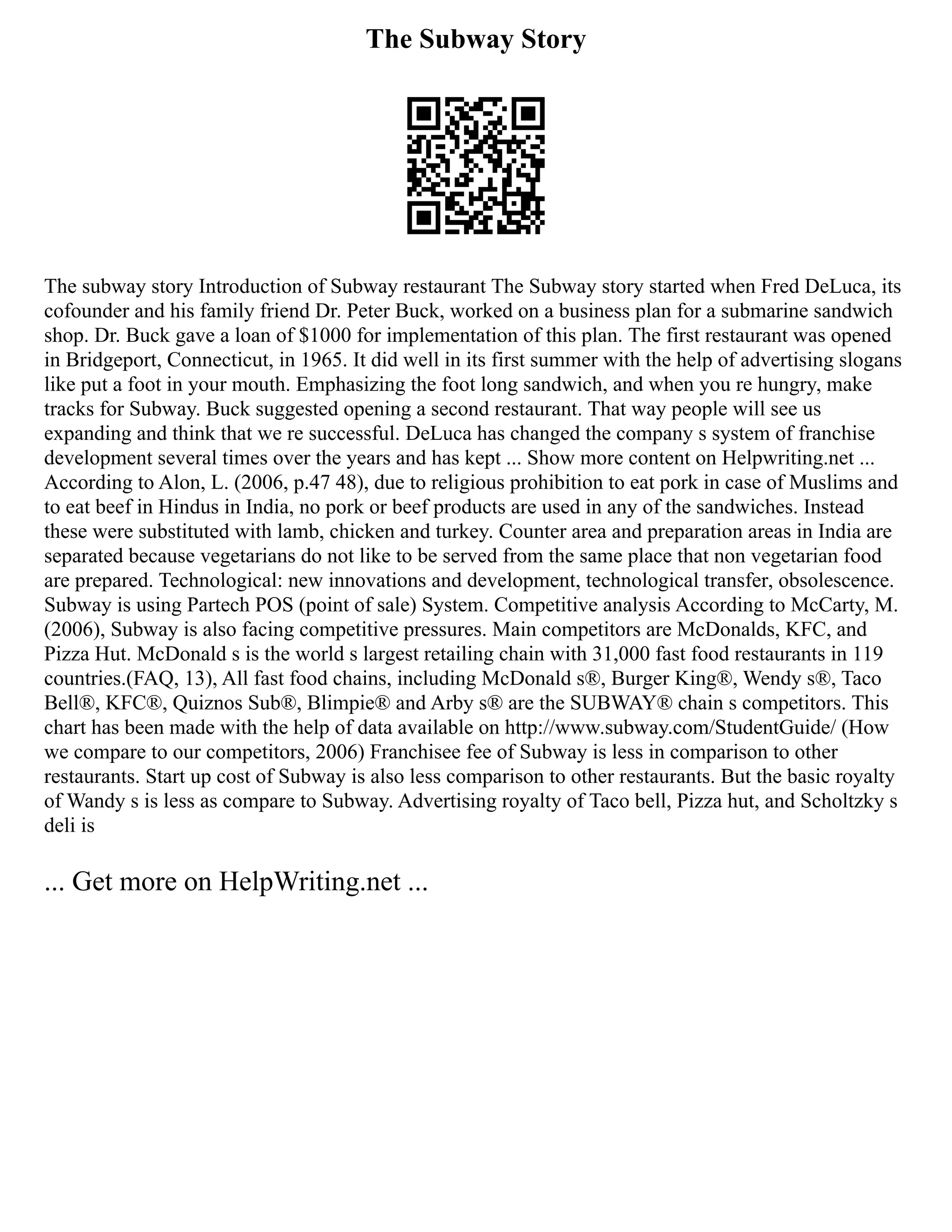 The Subway Story
The subway story Introduction of Subway restaurant The Subway story started when Fred DeLuca, its
cofounder and his family friend Dr. Peter Buck, worked on a business plan for a submarine sandwich
shop. Dr. Buck gave a loan of $1000 for implementation of this plan. The first restaurant was opened
in Bridgeport, Connecticut, in 1965. It did well in its first summer with the help of advertising slogans
like put a foot in your mouth. Emphasizing the foot long sandwich, and when you re hungry, make
tracks for Subway. Buck suggested opening a second restaurant. That way people will see us
expanding and think that we re successful. DeLuca has changed the company s system of franchise
development several times over the years and has kept ... Show more content on Helpwriting.net ...
According to Alon, L. (2006, p.47 48), due to religious prohibition to eat pork in case of Muslims and
to eat beef in Hindus in India, no pork or beef products are used in any of the sandwiches. Instead
these were substituted with lamb, chicken and turkey. Counter area and preparation areas in India are
separated because vegetarians do not like to be served from the same place that non vegetarian food
are prepared. Technological: new innovations and development, technological transfer, obsolescence.
Subway is using Partech POS (point of sale) System. Competitive analysis According to McCarty, M.
(2006), Subway is also facing competitive pressures. Main competitors are McDonalds, KFC, and
Pizza Hut. McDonald s is the world s largest retailing chain with 31,000 fast food restaurants in 119
countries.(FAQ, 13), All fast food chains, including McDonald s®, Burger King®, Wendy s®, Taco
Bell®, KFC®, Quiznos Sub®, Blimpie® and Arby s® are the SUBWAY® chain s competitors. This
chart has been made with the help of data available on http://www.subway.com/StudentGuide/ (How
we compare to our competitors, 2006) Franchisee fee of Subway is less in comparison to other
restaurants. Start up cost of Subway is also less comparison to other restaurants. But the basic royalty
of Wandy s is less as compare to Subway. Advertising royalty of Taco bell, Pizza hut, and Scholtzky s
deli is
... Get more on HelpWriting.net ...
 