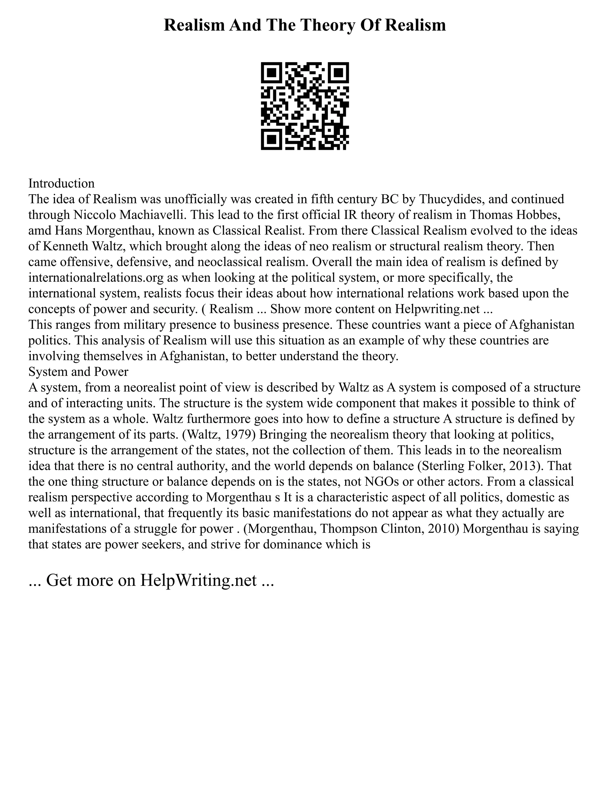 Realism And The Theory Of Realism
Introduction
The idea of Realism was unofficially was created in fifth century BC by Thucydides, and continued
through Niccolo Machiavelli. This lead to the first official IR theory of realism in Thomas Hobbes,
amd Hans Morgenthau, known as Classical Realist. From there Classical Realism evolved to the ideas
of Kenneth Waltz, which brought along the ideas of neo realism or structural realism theory. Then
came offensive, defensive, and neoclassical realism. Overall the main idea of realism is defined by
internationalrelations.org as when looking at the political system, or more specifically, the
international system, realists focus their ideas about how international relations work based upon the
concepts of power and security. ( Realism ... Show more content on Helpwriting.net ...
This ranges from military presence to business presence. These countries want a piece of Afghanistan
politics. This analysis of Realism will use this situation as an example of why these countries are
involving themselves in Afghanistan, to better understand the theory.
System and Power
A system, from a neorealist point of view is described by Waltz as A system is composed of a structure
and of interacting units. The structure is the system wide component that makes it possible to think of
the system as a whole. Waltz furthermore goes into how to define a structure A structure is defined by
the arrangement of its parts. (Waltz, 1979) Bringing the neorealism theory that looking at politics,
structure is the arrangement of the states, not the collection of them. This leads in to the neorealism
idea that there is no central authority, and the world depends on balance (Sterling Folker, 2013). That
the one thing structure or balance depends on is the states, not NGOs or other actors. From a classical
realism perspective according to Morgenthau s It is a characteristic aspect of all politics, domestic as
well as international, that frequently its basic manifestations do not appear as what they actually are
manifestations of a struggle for power . (Morgenthau, Thompson Clinton, 2010) Morgenthau is saying
that states are power seekers, and strive for dominance which is
... Get more on HelpWriting.net ...
 