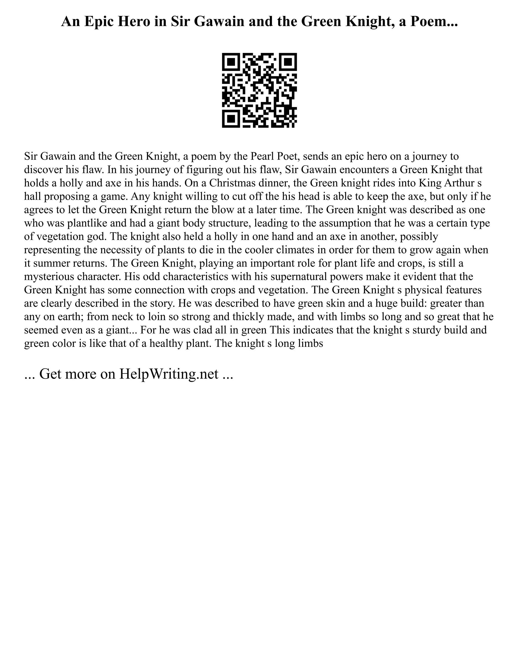 An Epic Hero in Sir Gawain and the Green Knight, a Poem...
Sir Gawain and the Green Knight, a poem by the Pearl Poet, sends an epic hero on a journey to
discover his flaw. In his journey of figuring out his flaw, Sir Gawain encounters a Green Knight that
holds a holly and axe in his hands. On a Christmas dinner, the Green knight rides into King Arthur s
hall proposing a game. Any knight willing to cut off the his head is able to keep the axe, but only if he
agrees to let the Green Knight return the blow at a later time. The Green knight was described as one
who was plantlike and had a giant body structure, leading to the assumption that he was a certain type
of vegetation god. The knight also held a holly in one hand and an axe in another, possibly
representing the necessity of plants to die in the cooler climates in order for them to grow again when
it summer returns. The Green Knight, playing an important role for plant life and crops, is still a
mysterious character. His odd characteristics with his supernatural powers make it evident that the
Green Knight has some connection with crops and vegetation. The Green Knight s physical features
are clearly described in the story. He was described to have green skin and a huge build: greater than
any on earth; from neck to loin so strong and thickly made, and with limbs so long and so great that he
seemed even as a giant... For he was clad all in green This indicates that the knight s sturdy build and
green color is like that of a healthy plant. The knight s long limbs
... Get more on HelpWriting.net ...
 