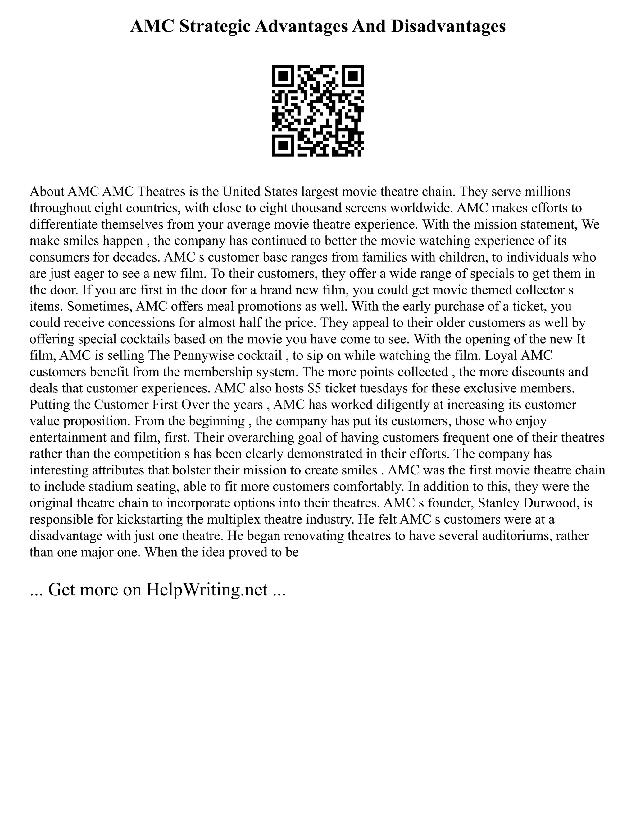 AMC Strategic Advantages And Disadvantages
About AMC AMC Theatres is the United States largest movie theatre chain. They serve millions
throughout eight countries, with close to eight thousand screens worldwide. AMC makes efforts to
differentiate themselves from your average movie theatre experience. With the mission statement, We
make smiles happen , the company has continued to better the movie watching experience of its
consumers for decades. AMC s customer base ranges from families with children, to individuals who
are just eager to see a new film. To their customers, they offer a wide range of specials to get them in
the door. If you are first in the door for a brand new film, you could get movie themed collector s
items. Sometimes, AMC offers meal promotions as well. With the early purchase of a ticket, you
could receive concessions for almost half the price. They appeal to their older customers as well by
offering special cocktails based on the movie you have come to see. With the opening of the new It
film, AMC is selling The Pennywise cocktail , to sip on while watching the film. Loyal AMC
customers benefit from the membership system. The more points collected , the more discounts and
deals that customer experiences. AMC also hosts $5 ticket tuesdays for these exclusive members.
Putting the Customer First Over the years , AMC has worked diligently at increasing its customer
value proposition. From the beginning , the company has put its customers, those who enjoy
entertainment and film, first. Their overarching goal of having customers frequent one of their theatres
rather than the competition s has been clearly demonstrated in their efforts. The company has
interesting attributes that bolster their mission to create smiles . AMC was the first movie theatre chain
to include stadium seating, able to fit more customers comfortably. In addition to this, they were the
original theatre chain to incorporate options into their theatres. AMC s founder, Stanley Durwood, is
responsible for kickstarting the multiplex theatre industry. He felt AMC s customers were at a
disadvantage with just one theatre. He began renovating theatres to have several auditoriums, rather
than one major one. When the idea proved to be
... Get more on HelpWriting.net ...
 