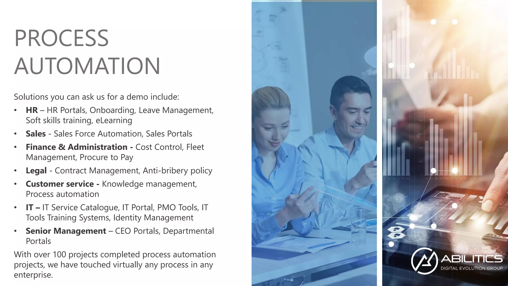 Solutions you can ask us for a demo include:
• HR – HR Portals, Onboarding, Leave Management,
Soft skills training, eLearning
• Sales - Sales Force Automation, Sales Portals
• Finance & Administration - Cost Control, Fleet
Management, Procure to Pay
• Legal - Contract Management, Anti-bribery policy
• Customer service - Knowledge management,
Process automation
• IT – IT Service Catalogue, IT Portal, PMO Tools, IT
Tools Training Systems, Identity Management
• Senior Management – CEO Portals, Departmental
Portals
With over 100 projects completed process automation
projects, we have touched virtually any process in any
enterprise.
PROCESS
AUTOMATION
 