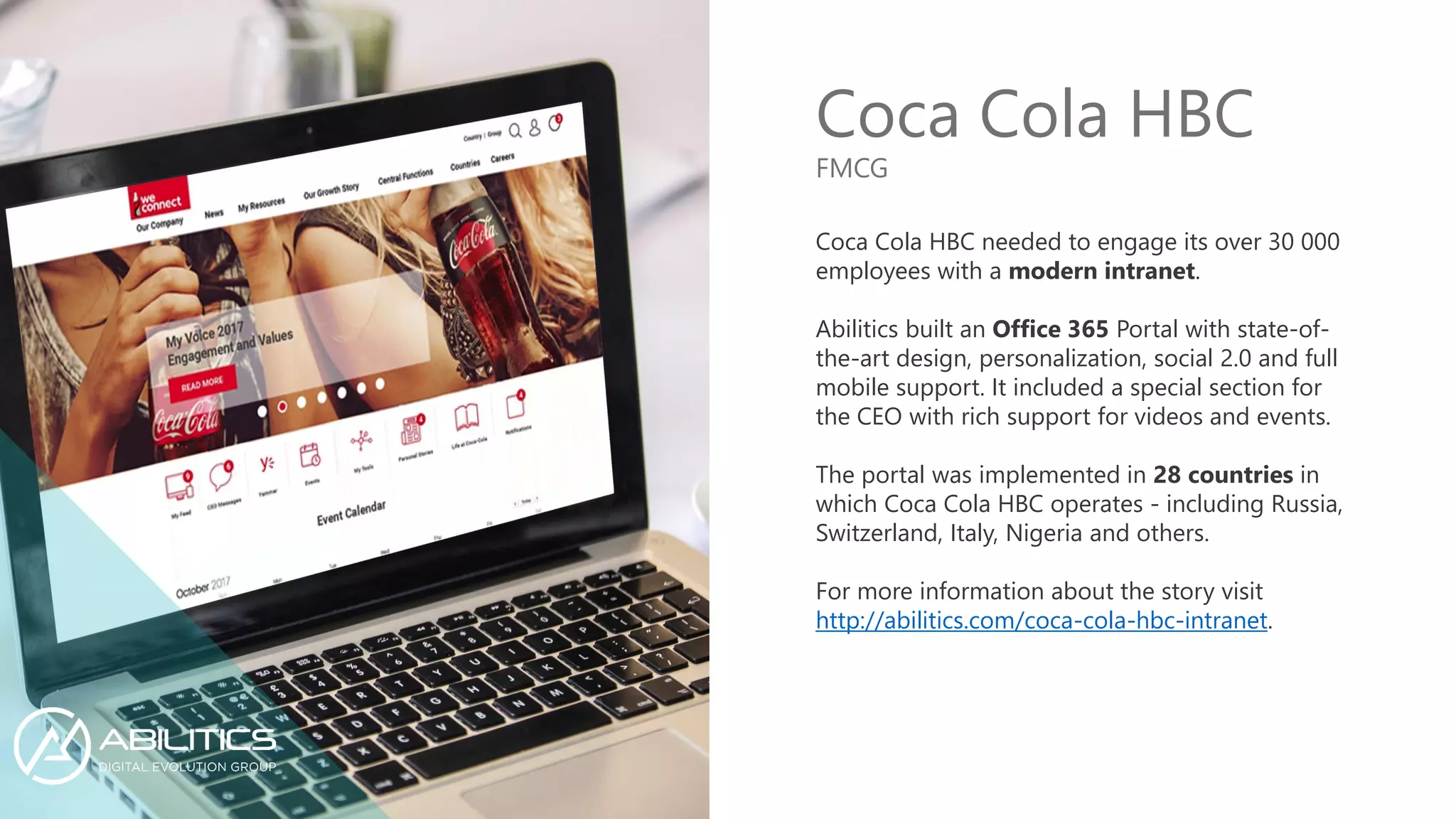 Coca Cola HBC
Coca Cola HBC needed to engage its over 30 000
employees with a modern intranet.
Abilitics built an Office 365 Portal with state-of-
the-art design, personalization, social 2.0 and full
mobile support. It included a special section for
the CEO with rich support for videos and events.
The portal was implemented in 28 countries in
which Coca Cola HBC operates - including Russia,
Switzerland, Italy, Nigeria and others.
For more information about the story visit
http://abilitics.com/coca-cola-hbc-intranet.
FMCG
 