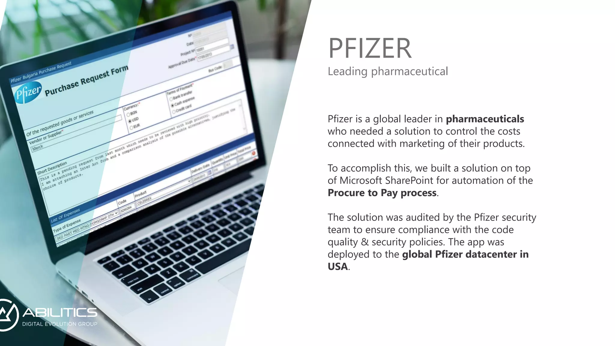 PFIZER
Pfizer is a global leader in pharmaceuticals
who needed a solution to control the costs
connected with marketing of their products.
To accomplish this, we built a solution on top
of Microsoft SharePoint for automation of the
Procure to Pay process.
The solution was audited by the Pfizer security
team to ensure compliance with the code
quality & security policies. The app was
deployed to the global Pfizer datacenter in
USA.
Leading pharmaceutical
 