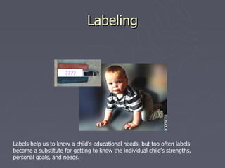 Labeling


                     ????




Labels help us to know a child’s educational needs, but too often labels
become a substitute for getting to know the individual child’s strengths,
personal goals, and needs.
 
