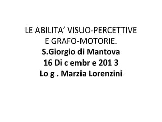 LE ABILITA’ VISUO-PERCETTIVE
E GRAFO-MOTORIE.
S.Giorgio di Mantova
16 Di c embr e 201 3
Lo g . Marzia Lorenzini

 