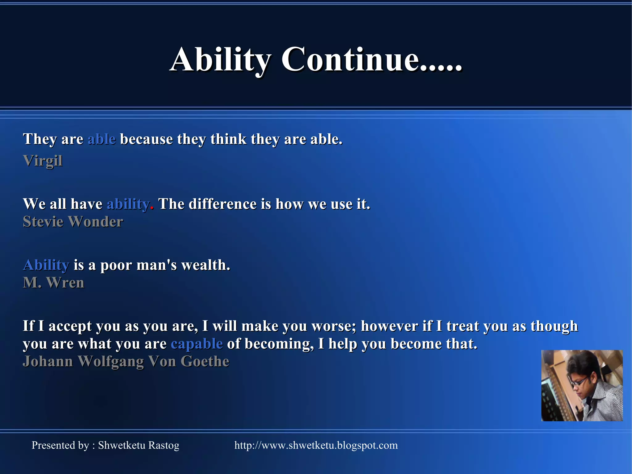 Ability Continue..... They are able because they think they are able. Virgil We all have ability . The difference is how we use it. Stevie Wonder Ability is a poor man's wealth. M. Wren If I accept you as you are, I will make you worse; however if I treat you as though you are what you are capable of becoming, I help you become that. Johann Wolfgang Von Goethe