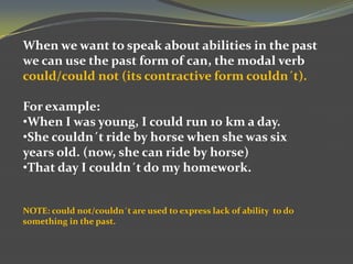 When we want to speak about abilities in the past
we can use the past form of can, the modal verb
could/could not (its contractive form couldn´t).
For example:
•When I was young, I could run 10 km a day.
•She couldn´t ride by horse when she was six
years old. (now, she can ride by horse)
•That day I couldn´t do my homework.

NOTE: could not/couldn´t are used to express lack of ability to do
something in the past.

 