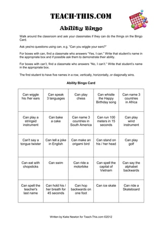 TEACH-THIS.COM 
Ability Bingo 
Walk around the classroom and ask your classmates if they can do the things on the Bingo Card. 
Ask yes/no questions using can, e.g. “Can you wiggle your ears?” 
For boxes with can, find a classmate who answers “Yes, I can.” Write that student’s name in the appropriate box and if possible ask them to demonstrate their ability. 
For boxes with can’t, find a classmate who answers “No, I can’t.” Write that student’s name in the appropriate box. 
The first student to have five names in a row, vertically, horizontally, or diagonally wins. 
Ability Bingo Card 
Can wiggle 
his /her ears 
Can speak 
3 languages 
Can play 
chess 
Can whistle 
the Happy 
Birthday song 
Can name 3 
countries 
in Africa 
Can play a 
stringed 
instrument 
Can bake 
a cake 
Can name 3 
countries in 
South America 
Can run 100 
meters in 15 
seconds 
Can play 
wind 
instrument 
Can't say a 
tongue twister 
Can tell a joke 
in English 
Can make an 
origami bird 
Can stand on 
his / her head 
Can play 
golf 
Can eat with 
chopsticks 
Can swim 
Can ride a motorbike 
Can spell the 
capital of 
Vietnam 
Can say the alphabet backwards 
Can spell the 
teacher's 
last name 
Can hold his / 
her breath for 
45 seconds 
Can hop 
backwards on 
one foot 
Can ice skate 
Can ride a 
Skateboard 
Written by Katie Newton for Teach-This.com ©2012 