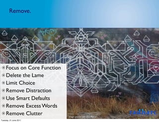 Remove.




     Focus on Core Function
     Delete the Lame
     Limit Choice
     Remove Distraction
     Use Smart Defaults
     Remove Excess Words
     Remove Clutter           Image Licence - CC: Gary Barber
Tuesday, 21 June 2011
 