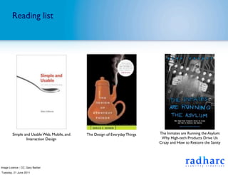 Reading list




         Simple and Usable Web, Mobile, and   The Design of Everyday Things   The Inmates are Running the Asylum:
                 Interaction Design                                            Why High-tech Products Drive Us
                                                                              Crazy and How to Restore the Sanity




Image Licence - CC: Gary Barber
Tuesday, 21 June 2011
 