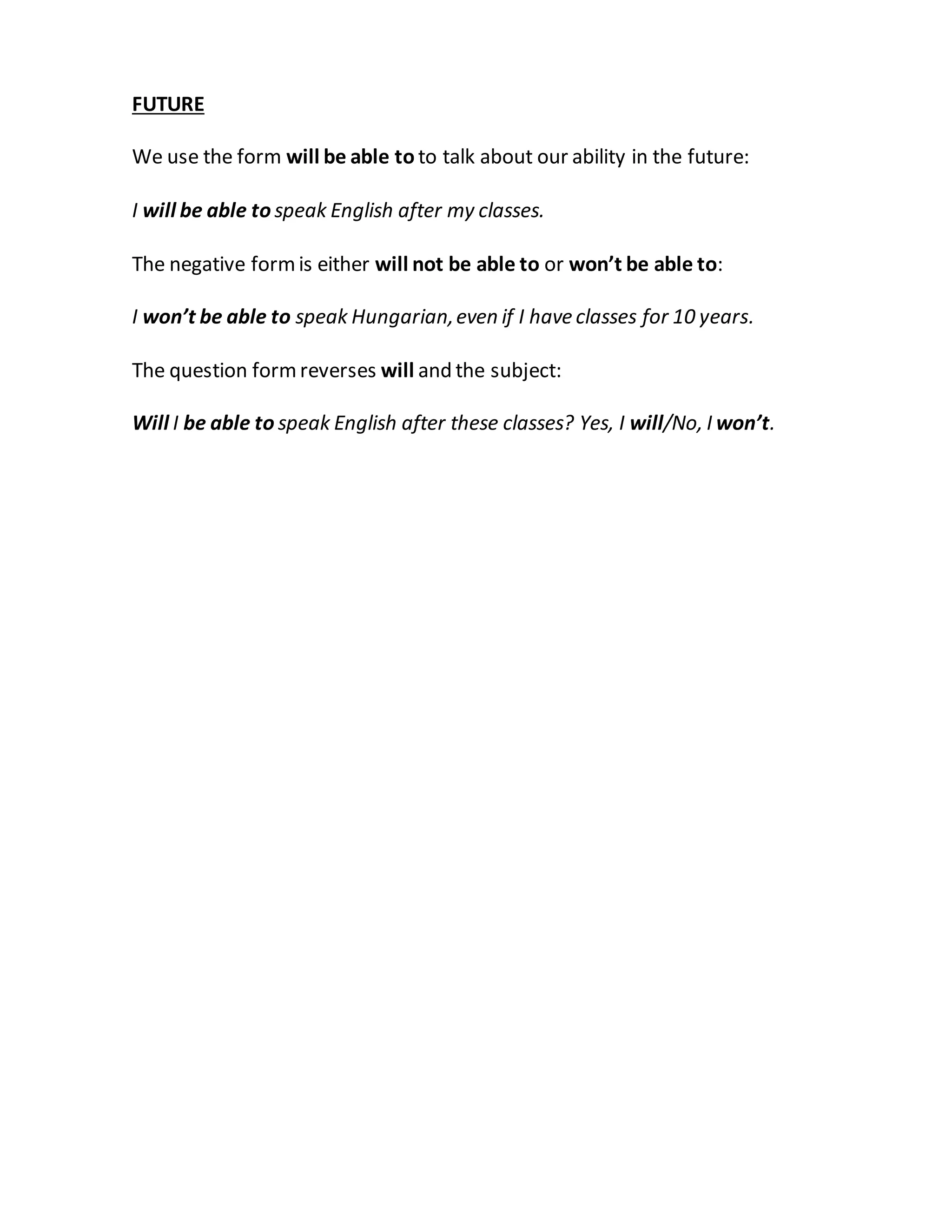 FUTURE
We use the form will be able to to talk about our ability in the future:
I will be able to speak English after my classes.
The negative formis either will not be able to or won’t be able to:
I won’t be able to speak Hungarian,even if I have classes for 10 years.
The question formreverses will and the subject:
Will I be able to speak English after these classes? Yes, I will/No, I won’t.
 