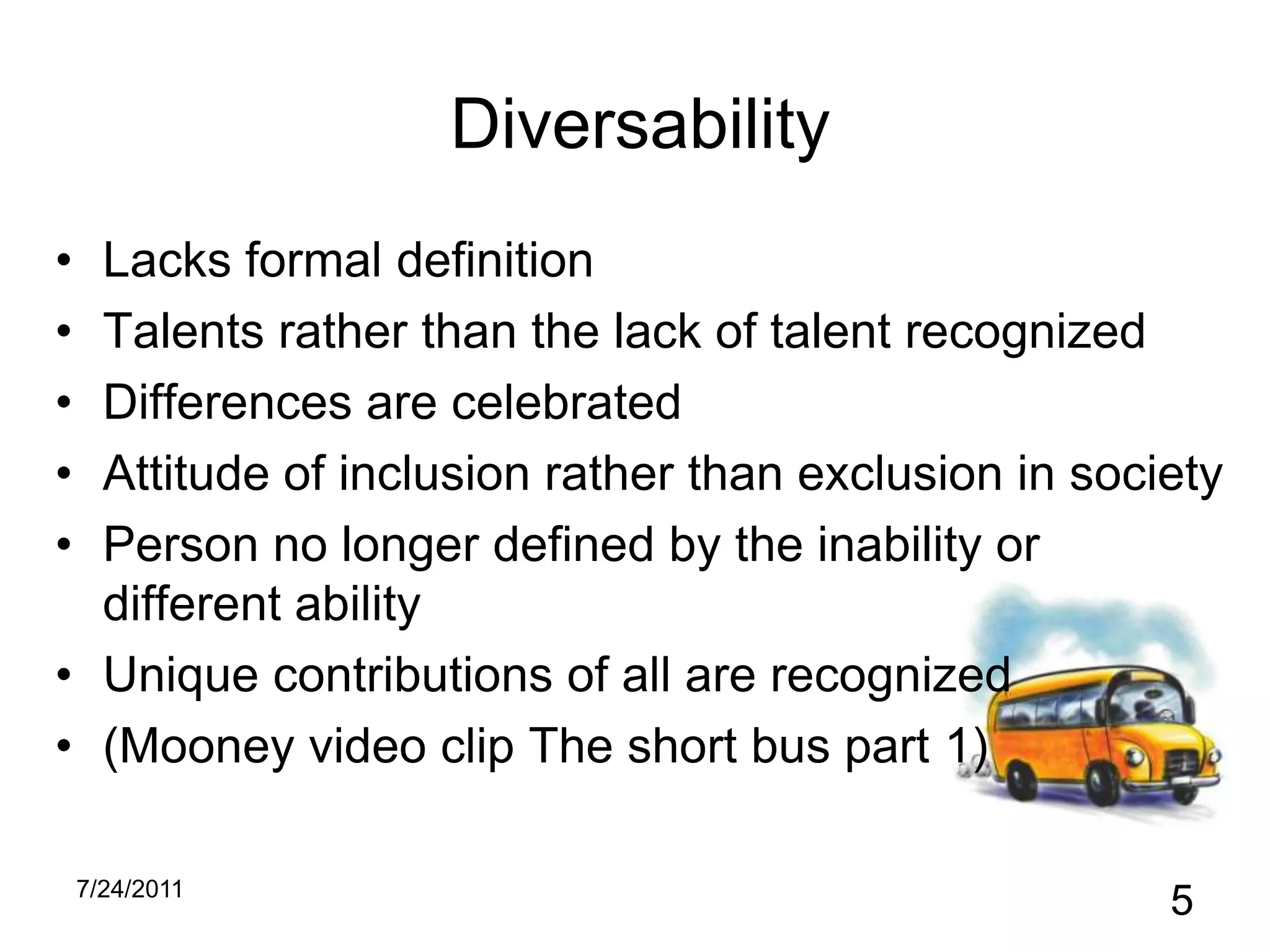 DiversabilityLacks formal definitionTalents rather than the lack of talent recognizedDifferences are celebratedAttitude of inclusion rather than exclusion in societyPerson no longer defined by the inability or different abilityUnique contributions of all are recognized(Mooney video clip The short bus part 1)10/31/20105