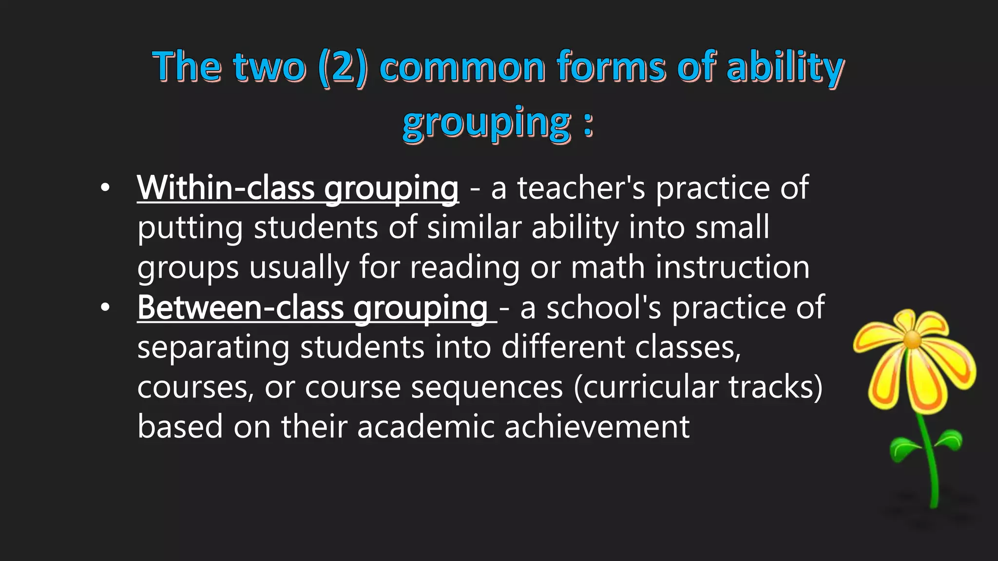 • Within-class grouping - a teacher's practice of
putting students of similar ability into small
groups usually for reading or math instruction
• Between-class grouping - a school's practice of
separating students into different classes,
courses, or course sequences (curricular tracks)
based on their academic achievement