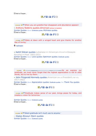 Add to Chapter...




               “When you are grateful fear disappears and abundance appears”

  Anthony Robbins quotes (American advisor to leaders)
Similar Quotes. About: Gratitude quotes, Richness quotes.
  Add to Chapter...




            “Wake at dawn with a winged heart and give thanks for another
day of loving.”

  rashaski


 Kahlil Gibran quotes (Lebanese born American philosophical Essayist,
Novelist and Poet. 1883-1931)
Similar Quotes. About: Love quotes, Optimism quotes, Gratitude quotes.
  Add to Chapter...




                                                     “As we express our
gratitude, we must never forget that the highest appreciation is not to utter
words, but to live by them.”
 John Fitzgerald Kennedy quotes (American 35th US President (1961-63),
1917-1963)
Similar Quotes. About: Appreciation quotes, Gratitude quotes. For: Thank You quotes.
  Add to Chapter...




            “Gratitude makes sense of our past, brings peace for today, and
creates a vision for tomorrow.”

Similar Quotes. About: Gratitude quotes.
  Add to Chapter...




               “Silent gratitude isn't much use to anyone.”

  Gladys Browyn Stern quotes
Similar Quotes. About: Gratitude quotes.
 