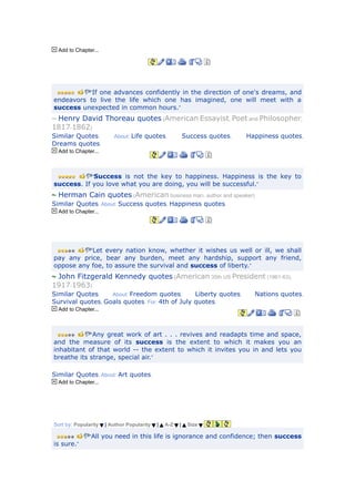 Add to Chapter...




          “If one advances confidently in the direction of one's dreams, and
endeavors to live the life which one has imagined, one will meet with a
success unexpected in common hours.”
 Henry David Thoreau quotes (American Essayist, Poet and Philosopher,
1817-1862)
Similar Quotes.          About: Life quotes,              Success quotes,   Happiness quotes,
Dreams quotes.
  Add to Chapter...



            “Success is not the key to happiness. Happiness is the key to
success. If you love what you are doing, you will be successful.”
  Herman Cain quotes (American business man, author and speaker)
Similar Quotes. About: Success quotes, Happiness quotes.
  Add to Chapter...




               “Let every nation know, whether it wishes us well or ill, we shall
pay any price, bear any burden, meet any hardship, support any friend,
oppose any foe, to assure the survival and success of liberty.”
 John Fitzgerald Kennedy quotes (American 35th US President (1961-63),
1917-1963)
Similar Quotes.    About: Freedom quotes,       Liberty quotes,               Nations quotes,
Survival quotes, Goals quotes. For: 4th of July quotes.
  Add to Chapter...



            “Any great work of art . . . revives and readapts time and space,
and the measure of its success is the extent to which it makes you an
inhabitant of that world -- the extent to which it invites you in and lets you
breathe its strange, special air.”

Similar Quotes. About: Art quotes.
  Add to Chapter...




Sort by: Popularity   | Author Popularity   |   A-Z   |    Size

               “All you need in this life is ignorance and confidence; then success
is sure.”
 