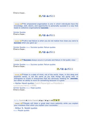 Add to Chapter...




             “An empowered organization is one in which individuals have the
knowledge, skill, desire, and opportunity to personally succeed in a way that
leads to collective organizational success.”

Similar Quotes.
  Add to Chapter...



         “Life's real failure is when you do not realize how close you were to
success when you gave up.”

Similar Quotes. About: Success quotes, Failure quotes.
  Add to Chapter...




               “Success always occurs in private and failure in full public view.”


Similar Quotes. About: Success quotes, Failure quotes.
  Add to Chapter...




            “Hope is a state of mind, not of the world. Hope, in this deep and
powerful sense, is not the same as joy that things are going well, or
willingness to invest in enterprises that are obviously heading for .success,
but rather an ability to work for something because it is good.”
  Vaclav Havel quotes (Czech Playwright and President of
Czechoslovakia(1989-92), b.1936)
Similar Quotes. About: Hope quotes.
  Add to Chapter...




Sort by: Popularity   | Author Popularity   |   A-Z   |   Size

           “People will listen a great deal more patiently while you explain
your mistakes than when you explain your successes.”
  Wilbur N. Nesbit quotes
About: People quotes.
 